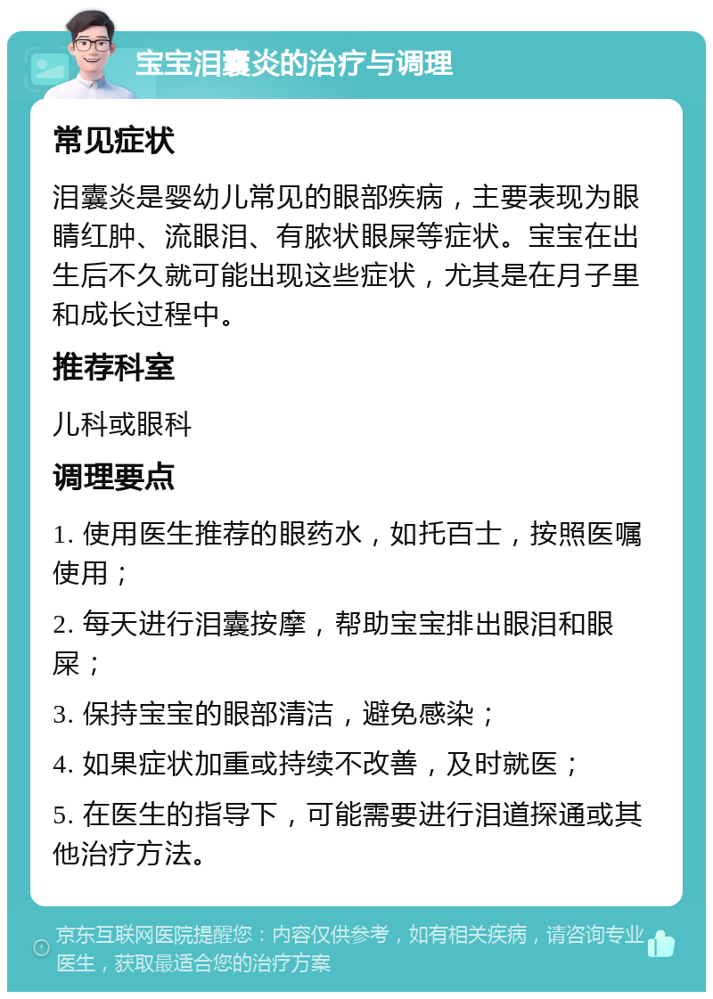 宝宝泪囊炎的治疗与调理 常见症状 泪囊炎是婴幼儿常见的眼部疾病，主要表现为眼睛红肿、流眼泪、有脓状眼屎等症状。宝宝在出生后不久就可能出现这些症状，尤其是在月子里和成长过程中。 推荐科室 儿科或眼科 调理要点 1. 使用医生推荐的眼药水，如托百士，按照医嘱使用； 2. 每天进行泪囊按摩，帮助宝宝排出眼泪和眼屎； 3. 保持宝宝的眼部清洁，避免感染； 4. 如果症状加重或持续不改善，及时就医； 5. 在医生的指导下，可能需要进行泪道探通或其他治疗方法。