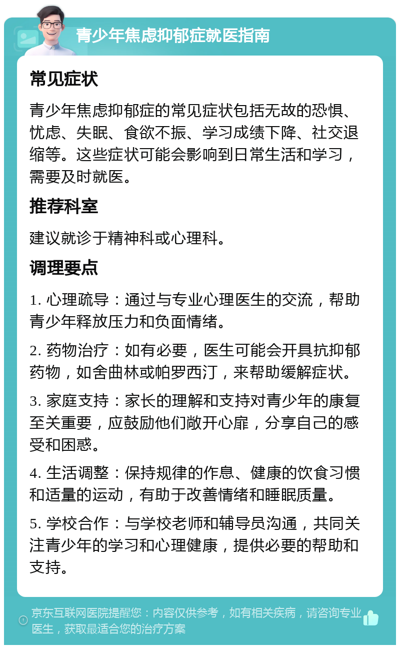 青少年焦虑抑郁症就医指南 常见症状 青少年焦虑抑郁症的常见症状包括无故的恐惧、忧虑、失眠、食欲不振、学习成绩下降、社交退缩等。这些症状可能会影响到日常生活和学习，需要及时就医。 推荐科室 建议就诊于精神科或心理科。 调理要点 1. 心理疏导：通过与专业心理医生的交流，帮助青少年释放压力和负面情绪。 2. 药物治疗：如有必要，医生可能会开具抗抑郁药物，如舍曲林或帕罗西汀，来帮助缓解症状。 3. 家庭支持：家长的理解和支持对青少年的康复至关重要，应鼓励他们敞开心扉，分享自己的感受和困惑。 4. 生活调整：保持规律的作息、健康的饮食习惯和适量的运动，有助于改善情绪和睡眠质量。 5. 学校合作：与学校老师和辅导员沟通，共同关注青少年的学习和心理健康，提供必要的帮助和支持。