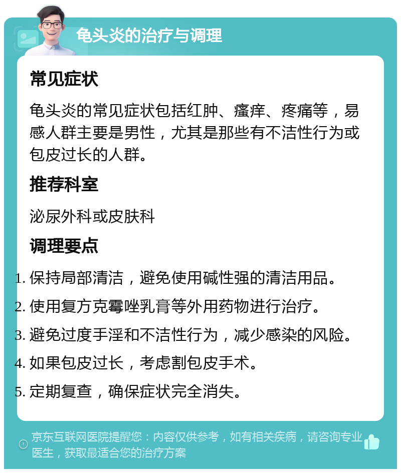 龟头炎的治疗与调理 常见症状 龟头炎的常见症状包括红肿、瘙痒、疼痛等，易感人群主要是男性，尤其是那些有不洁性行为或包皮过长的人群。 推荐科室 泌尿外科或皮肤科 调理要点 保持局部清洁，避免使用碱性强的清洁用品。 使用复方克霉唑乳膏等外用药物进行治疗。 避免过度手淫和不洁性行为，减少感染的风险。 如果包皮过长，考虑割包皮手术。 定期复查，确保症状完全消失。