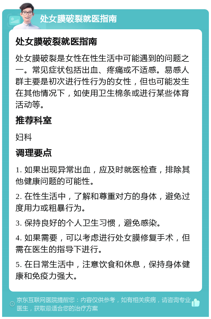 处女膜破裂就医指南 处女膜破裂就医指南 处女膜破裂是女性在性生活中可能遇到的问题之一。常见症状包括出血、疼痛或不适感。易感人群主要是初次进行性行为的女性，但也可能发生在其他情况下，如使用卫生棉条或进行某些体育活动等。 推荐科室 妇科 调理要点 1. 如果出现异常出血，应及时就医检查，排除其他健康问题的可能性。 2. 在性生活中，了解和尊重对方的身体，避免过度用力或粗暴行为。 3. 保持良好的个人卫生习惯，避免感染。 4. 如果需要，可以考虑进行处女膜修复手术，但需在医生的指导下进行。 5. 在日常生活中，注意饮食和休息，保持身体健康和免疫力强大。