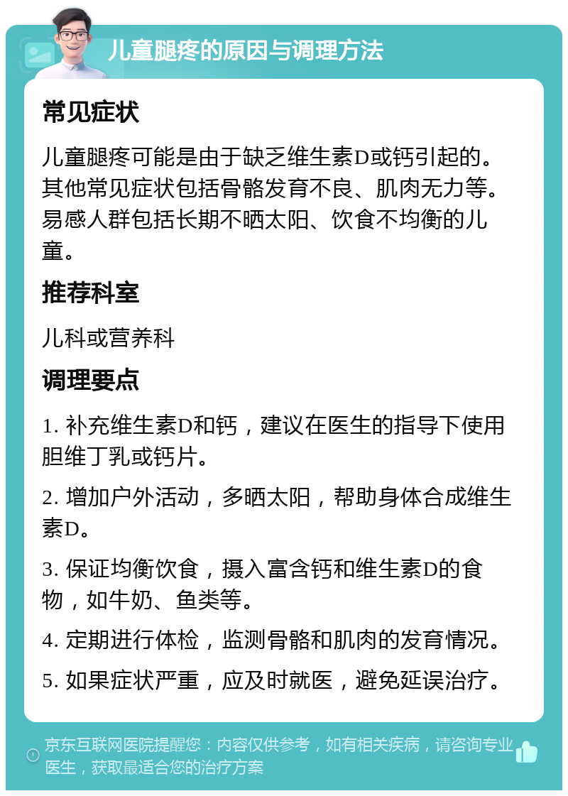 儿童腿疼的原因与调理方法 常见症状 儿童腿疼可能是由于缺乏维生素D或钙引起的。其他常见症状包括骨骼发育不良、肌肉无力等。易感人群包括长期不晒太阳、饮食不均衡的儿童。 推荐科室 儿科或营养科 调理要点 1. 补充维生素D和钙，建议在医生的指导下使用胆维丁乳或钙片。 2. 增加户外活动，多晒太阳，帮助身体合成维生素D。 3. 保证均衡饮食，摄入富含钙和维生素D的食物，如牛奶、鱼类等。 4. 定期进行体检，监测骨骼和肌肉的发育情况。 5. 如果症状严重，应及时就医，避免延误治疗。