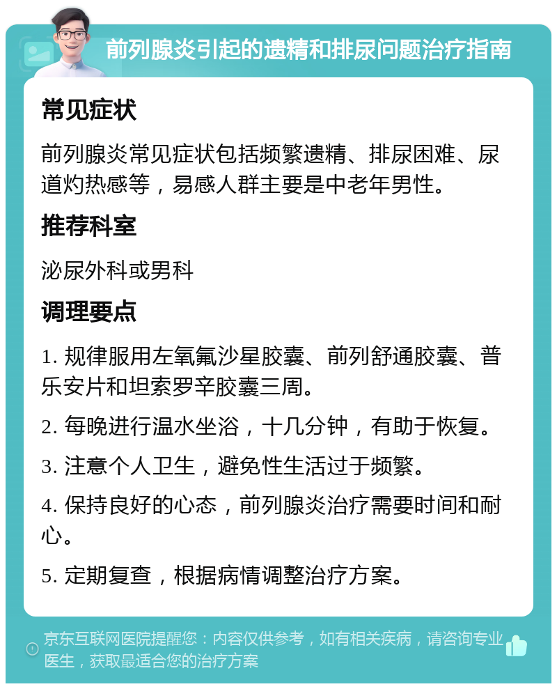 前列腺炎引起的遗精和排尿问题治疗指南 常见症状 前列腺炎常见症状包括频繁遗精、排尿困难、尿道灼热感等，易感人群主要是中老年男性。 推荐科室 泌尿外科或男科 调理要点 1. 规律服用左氧氟沙星胶囊、前列舒通胶囊、普乐安片和坦索罗辛胶囊三周。 2. 每晚进行温水坐浴，十几分钟，有助于恢复。 3. 注意个人卫生，避免性生活过于频繁。 4. 保持良好的心态，前列腺炎治疗需要时间和耐心。 5. 定期复查，根据病情调整治疗方案。