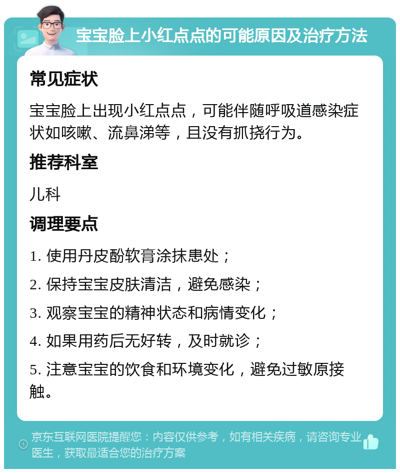 宝宝脸上小红点点的可能原因及治疗方法 常见症状 宝宝脸上出现小红点点，可能伴随呼吸道感染症状如咳嗽、流鼻涕等，且没有抓挠行为。 推荐科室 儿科 调理要点 1. 使用丹皮酚软膏涂抹患处； 2. 保持宝宝皮肤清洁，避免感染； 3. 观察宝宝的精神状态和病情变化； 4. 如果用药后无好转，及时就诊； 5. 注意宝宝的饮食和环境变化，避免过敏原接触。