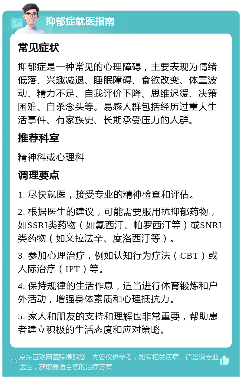 抑郁症就医指南 常见症状 抑郁症是一种常见的心理障碍，主要表现为情绪低落、兴趣减退、睡眠障碍、食欲改变、体重波动、精力不足、自我评价下降、思维迟缓、决策困难、自杀念头等。易感人群包括经历过重大生活事件、有家族史、长期承受压力的人群。 推荐科室 精神科或心理科 调理要点 1. 尽快就医，接受专业的精神检查和评估。 2. 根据医生的建议，可能需要服用抗抑郁药物，如SSRI类药物（如氟西汀、帕罗西汀等）或SNRI类药物（如文拉法辛、度洛西汀等）。 3. 参加心理治疗，例如认知行为疗法（CBT）或人际治疗（IPT）等。 4. 保持规律的生活作息，适当进行体育锻炼和户外活动，增强身体素质和心理抵抗力。 5. 家人和朋友的支持和理解也非常重要，帮助患者建立积极的生活态度和应对策略。