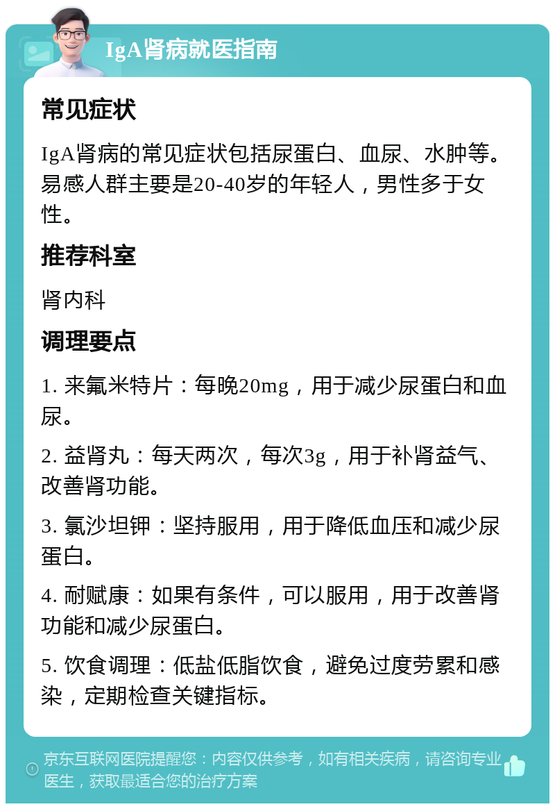 IgA肾病就医指南 常见症状 IgA肾病的常见症状包括尿蛋白、血尿、水肿等。易感人群主要是20-40岁的年轻人，男性多于女性。 推荐科室 肾内科 调理要点 1. 来氟米特片：每晚20mg，用于减少尿蛋白和血尿。 2. 益肾丸：每天两次，每次3g，用于补肾益气、改善肾功能。 3. 氯沙坦钾：坚持服用，用于降低血压和减少尿蛋白。 4. 耐赋康：如果有条件，可以服用，用于改善肾功能和减少尿蛋白。 5. 饮食调理：低盐低脂饮食，避免过度劳累和感染，定期检查关键指标。