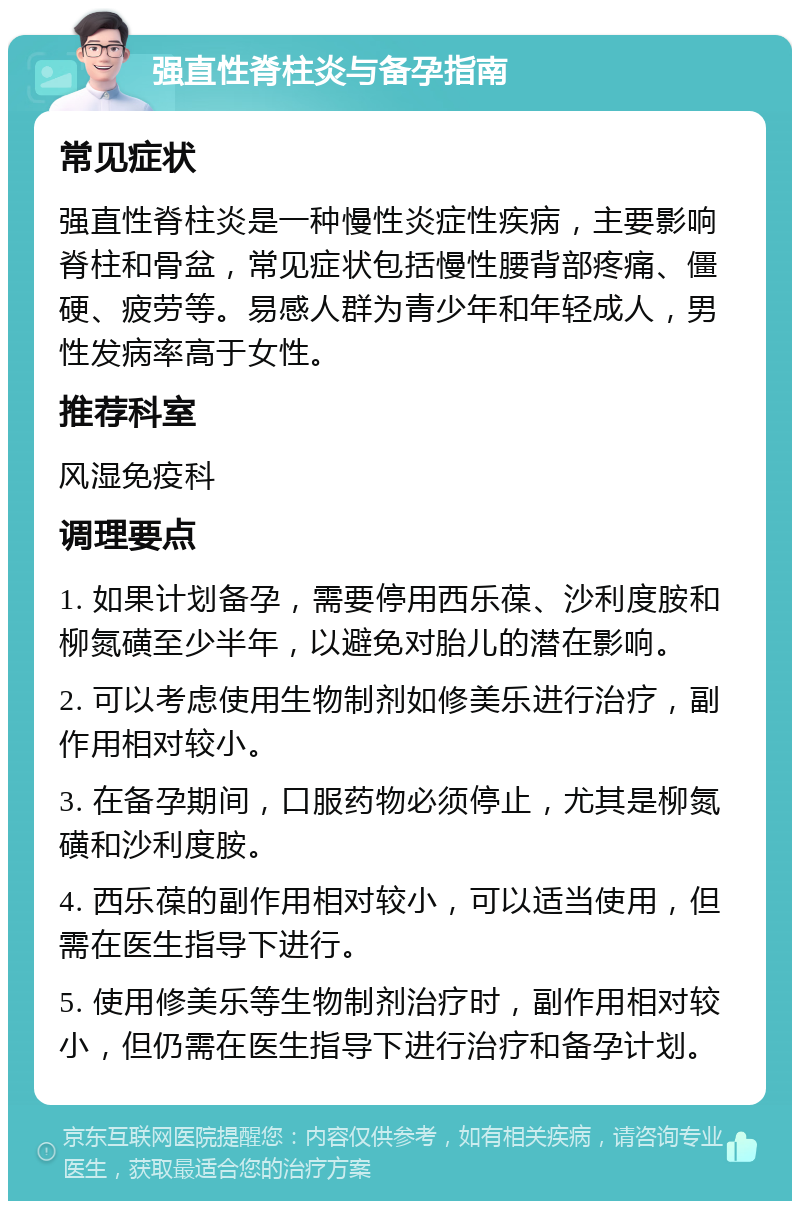 强直性脊柱炎与备孕指南 常见症状 强直性脊柱炎是一种慢性炎症性疾病，主要影响脊柱和骨盆，常见症状包括慢性腰背部疼痛、僵硬、疲劳等。易感人群为青少年和年轻成人，男性发病率高于女性。 推荐科室 风湿免疫科 调理要点 1. 如果计划备孕，需要停用西乐葆、沙利度胺和柳氮磺至少半年，以避免对胎儿的潜在影响。 2. 可以考虑使用生物制剂如修美乐进行治疗，副作用相对较小。 3. 在备孕期间，口服药物必须停止，尤其是柳氮磺和沙利度胺。 4. 西乐葆的副作用相对较小，可以适当使用，但需在医生指导下进行。 5. 使用修美乐等生物制剂治疗时，副作用相对较小，但仍需在医生指导下进行治疗和备孕计划。