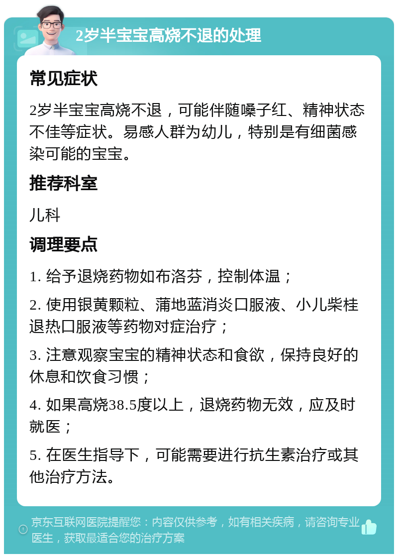 2岁半宝宝高烧不退的处理 常见症状 2岁半宝宝高烧不退，可能伴随嗓子红、精神状态不佳等症状。易感人群为幼儿，特别是有细菌感染可能的宝宝。 推荐科室 儿科 调理要点 1. 给予退烧药物如布洛芬，控制体温； 2. 使用银黄颗粒、蒲地蓝消炎口服液、小儿柴桂退热口服液等药物对症治疗； 3. 注意观察宝宝的精神状态和食欲，保持良好的休息和饮食习惯； 4. 如果高烧38.5度以上，退烧药物无效，应及时就医； 5. 在医生指导下，可能需要进行抗生素治疗或其他治疗方法。