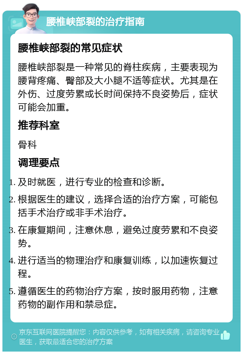 腰椎峡部裂的治疗指南 腰椎峡部裂的常见症状 腰椎峡部裂是一种常见的脊柱疾病，主要表现为腰背疼痛、臀部及大小腿不适等症状。尤其是在外伤、过度劳累或长时间保持不良姿势后，症状可能会加重。 推荐科室 骨科 调理要点 及时就医，进行专业的检查和诊断。 根据医生的建议，选择合适的治疗方案，可能包括手术治疗或非手术治疗。 在康复期间，注意休息，避免过度劳累和不良姿势。 进行适当的物理治疗和康复训练，以加速恢复过程。 遵循医生的药物治疗方案，按时服用药物，注意药物的副作用和禁忌症。