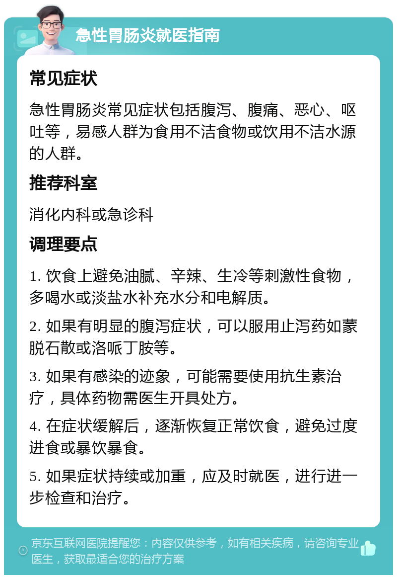 急性胃肠炎就医指南 常见症状 急性胃肠炎常见症状包括腹泻、腹痛、恶心、呕吐等，易感人群为食用不洁食物或饮用不洁水源的人群。 推荐科室 消化内科或急诊科 调理要点 1. 饮食上避免油腻、辛辣、生冷等刺激性食物，多喝水或淡盐水补充水分和电解质。 2. 如果有明显的腹泻症状，可以服用止泻药如蒙脱石散或洛哌丁胺等。 3. 如果有感染的迹象，可能需要使用抗生素治疗，具体药物需医生开具处方。 4. 在症状缓解后，逐渐恢复正常饮食，避免过度进食或暴饮暴食。 5. 如果症状持续或加重，应及时就医，进行进一步检查和治疗。