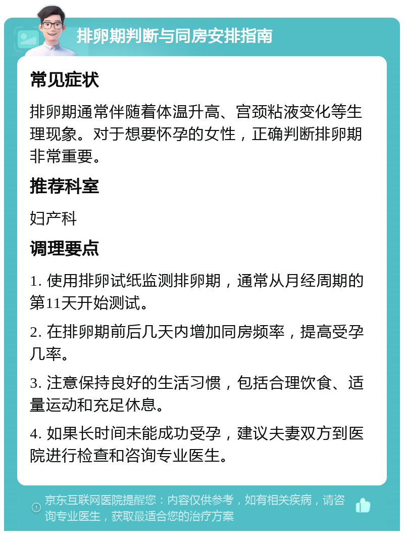 排卵期判断与同房安排指南 常见症状 排卵期通常伴随着体温升高、宫颈粘液变化等生理现象。对于想要怀孕的女性，正确判断排卵期非常重要。 推荐科室 妇产科 调理要点 1. 使用排卵试纸监测排卵期，通常从月经周期的第11天开始测试。 2. 在排卵期前后几天内增加同房频率，提高受孕几率。 3. 注意保持良好的生活习惯，包括合理饮食、适量运动和充足休息。 4. 如果长时间未能成功受孕，建议夫妻双方到医院进行检查和咨询专业医生。