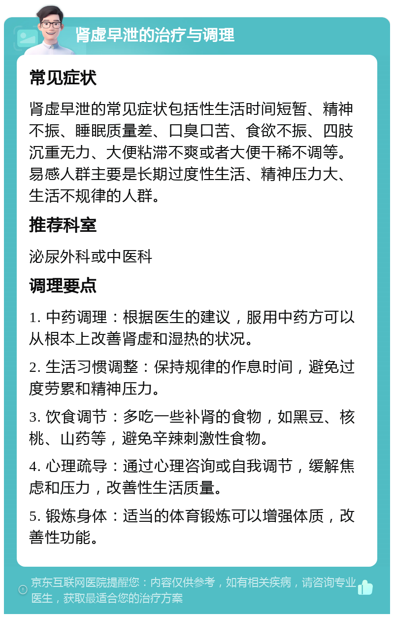 肾虚早泄的治疗与调理 常见症状 肾虚早泄的常见症状包括性生活时间短暂、精神不振、睡眠质量差、口臭口苦、食欲不振、四肢沉重无力、大便粘滞不爽或者大便干稀不调等。易感人群主要是长期过度性生活、精神压力大、生活不规律的人群。 推荐科室 泌尿外科或中医科 调理要点 1. 中药调理：根据医生的建议，服用中药方可以从根本上改善肾虚和湿热的状况。 2. 生活习惯调整：保持规律的作息时间，避免过度劳累和精神压力。 3. 饮食调节：多吃一些补肾的食物，如黑豆、核桃、山药等，避免辛辣刺激性食物。 4. 心理疏导：通过心理咨询或自我调节，缓解焦虑和压力，改善性生活质量。 5. 锻炼身体：适当的体育锻炼可以增强体质，改善性功能。