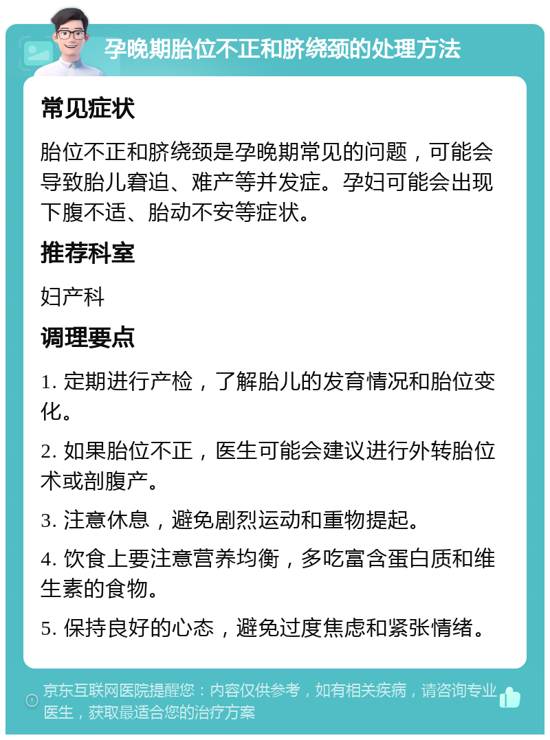 孕晚期胎位不正和脐绕颈的处理方法 常见症状 胎位不正和脐绕颈是孕晚期常见的问题，可能会导致胎儿窘迫、难产等并发症。孕妇可能会出现下腹不适、胎动不安等症状。 推荐科室 妇产科 调理要点 1. 定期进行产检，了解胎儿的发育情况和胎位变化。 2. 如果胎位不正，医生可能会建议进行外转胎位术或剖腹产。 3. 注意休息，避免剧烈运动和重物提起。 4. 饮食上要注意营养均衡，多吃富含蛋白质和维生素的食物。 5. 保持良好的心态，避免过度焦虑和紧张情绪。