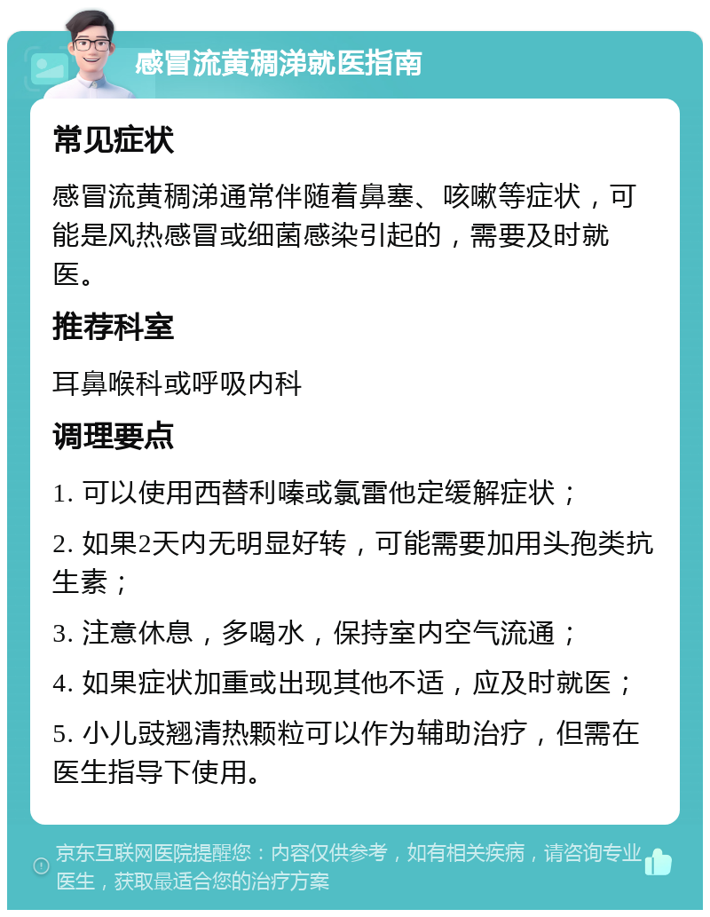 感冒流黄稠涕就医指南 常见症状 感冒流黄稠涕通常伴随着鼻塞、咳嗽等症状，可能是风热感冒或细菌感染引起的，需要及时就医。 推荐科室 耳鼻喉科或呼吸内科 调理要点 1. 可以使用西替利嗪或氯雷他定缓解症状； 2. 如果2天内无明显好转，可能需要加用头孢类抗生素； 3. 注意休息，多喝水，保持室内空气流通； 4. 如果症状加重或出现其他不适，应及时就医； 5. 小儿豉翘清热颗粒可以作为辅助治疗，但需在医生指导下使用。