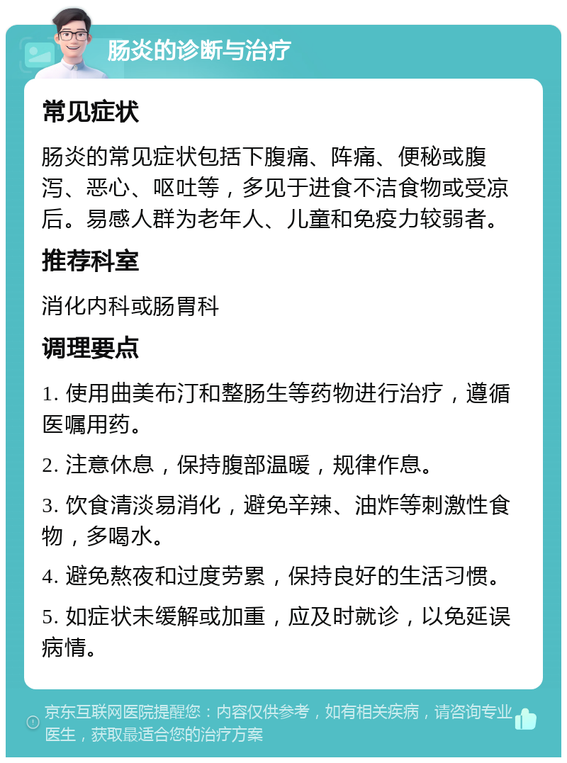 肠炎的诊断与治疗 常见症状 肠炎的常见症状包括下腹痛、阵痛、便秘或腹泻、恶心、呕吐等，多见于进食不洁食物或受凉后。易感人群为老年人、儿童和免疫力较弱者。 推荐科室 消化内科或肠胃科 调理要点 1. 使用曲美布汀和整肠生等药物进行治疗，遵循医嘱用药。 2. 注意休息，保持腹部温暖，规律作息。 3. 饮食清淡易消化，避免辛辣、油炸等刺激性食物，多喝水。 4. 避免熬夜和过度劳累，保持良好的生活习惯。 5. 如症状未缓解或加重，应及时就诊，以免延误病情。