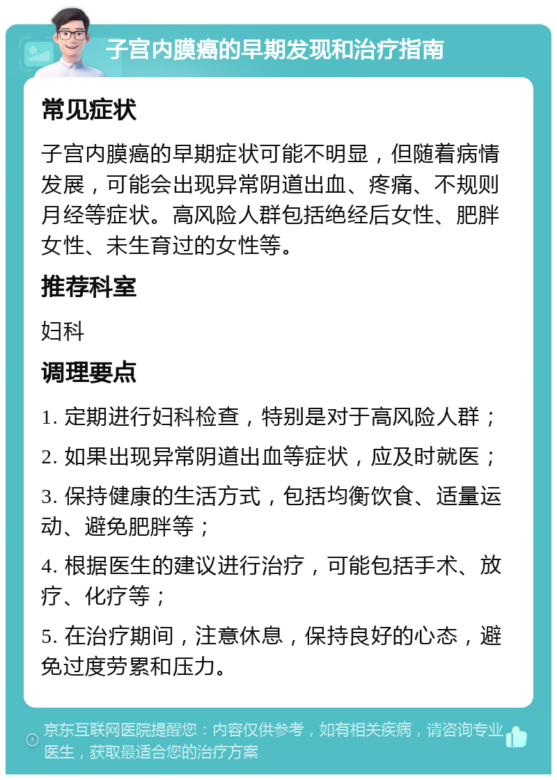 子宫内膜癌的早期发现和治疗指南 常见症状 子宫内膜癌的早期症状可能不明显，但随着病情发展，可能会出现异常阴道出血、疼痛、不规则月经等症状。高风险人群包括绝经后女性、肥胖女性、未生育过的女性等。 推荐科室 妇科 调理要点 1. 定期进行妇科检查，特别是对于高风险人群； 2. 如果出现异常阴道出血等症状，应及时就医； 3. 保持健康的生活方式，包括均衡饮食、适量运动、避免肥胖等； 4. 根据医生的建议进行治疗，可能包括手术、放疗、化疗等； 5. 在治疗期间，注意休息，保持良好的心态，避免过度劳累和压力。