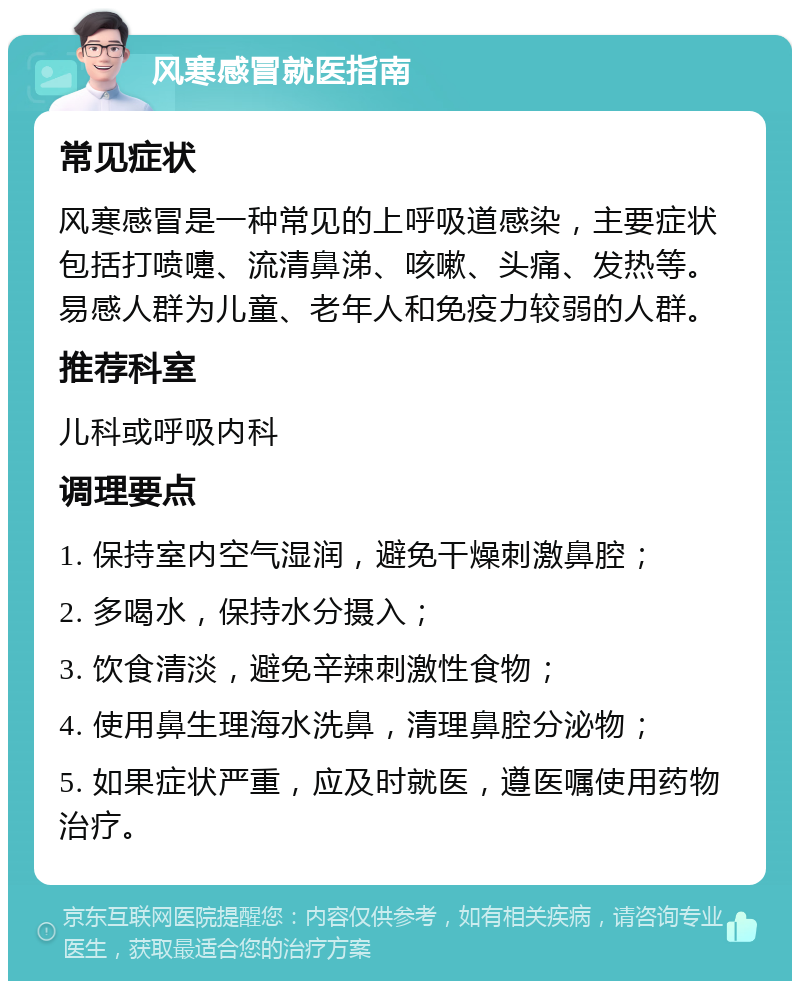 风寒感冒就医指南 常见症状 风寒感冒是一种常见的上呼吸道感染，主要症状包括打喷嚏、流清鼻涕、咳嗽、头痛、发热等。易感人群为儿童、老年人和免疫力较弱的人群。 推荐科室 儿科或呼吸内科 调理要点 1. 保持室内空气湿润，避免干燥刺激鼻腔； 2. 多喝水，保持水分摄入； 3. 饮食清淡，避免辛辣刺激性食物； 4. 使用鼻生理海水洗鼻，清理鼻腔分泌物； 5. 如果症状严重，应及时就医，遵医嘱使用药物治疗。