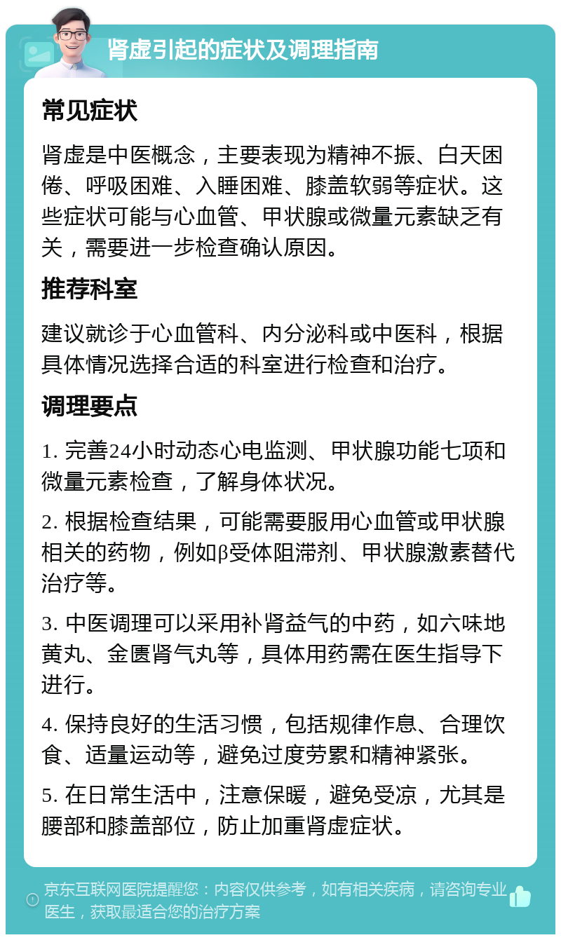 肾虚引起的症状及调理指南 常见症状 肾虚是中医概念，主要表现为精神不振、白天困倦、呼吸困难、入睡困难、膝盖软弱等症状。这些症状可能与心血管、甲状腺或微量元素缺乏有关，需要进一步检查确认原因。 推荐科室 建议就诊于心血管科、内分泌科或中医科，根据具体情况选择合适的科室进行检查和治疗。 调理要点 1. 完善24小时动态心电监测、甲状腺功能七项和微量元素检查，了解身体状况。 2. 根据检查结果，可能需要服用心血管或甲状腺相关的药物，例如β受体阻滞剂、甲状腺激素替代治疗等。 3. 中医调理可以采用补肾益气的中药，如六味地黄丸、金匮肾气丸等，具体用药需在医生指导下进行。 4. 保持良好的生活习惯，包括规律作息、合理饮食、适量运动等，避免过度劳累和精神紧张。 5. 在日常生活中，注意保暖，避免受凉，尤其是腰部和膝盖部位，防止加重肾虚症状。