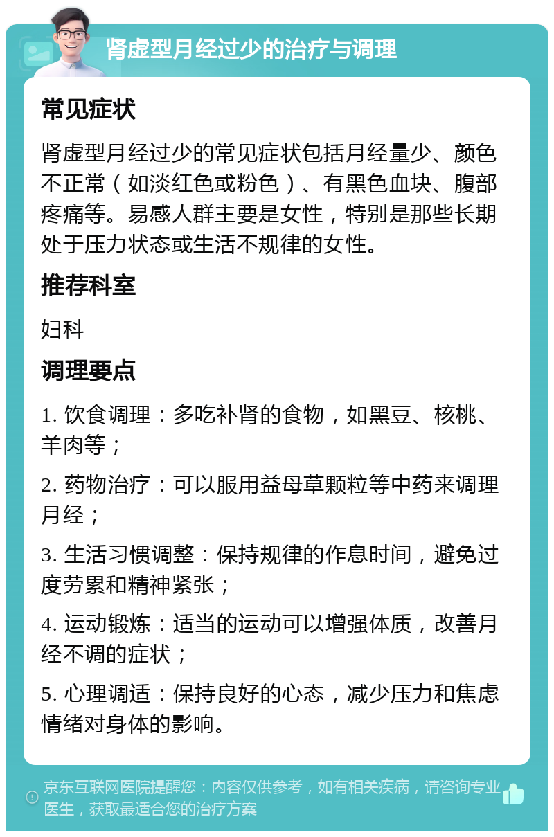 肾虚型月经过少的治疗与调理 常见症状 肾虚型月经过少的常见症状包括月经量少、颜色不正常（如淡红色或粉色）、有黑色血块、腹部疼痛等。易感人群主要是女性，特别是那些长期处于压力状态或生活不规律的女性。 推荐科室 妇科 调理要点 1. 饮食调理：多吃补肾的食物，如黑豆、核桃、羊肉等； 2. 药物治疗：可以服用益母草颗粒等中药来调理月经； 3. 生活习惯调整：保持规律的作息时间，避免过度劳累和精神紧张； 4. 运动锻炼：适当的运动可以增强体质，改善月经不调的症状； 5. 心理调适：保持良好的心态，减少压力和焦虑情绪对身体的影响。