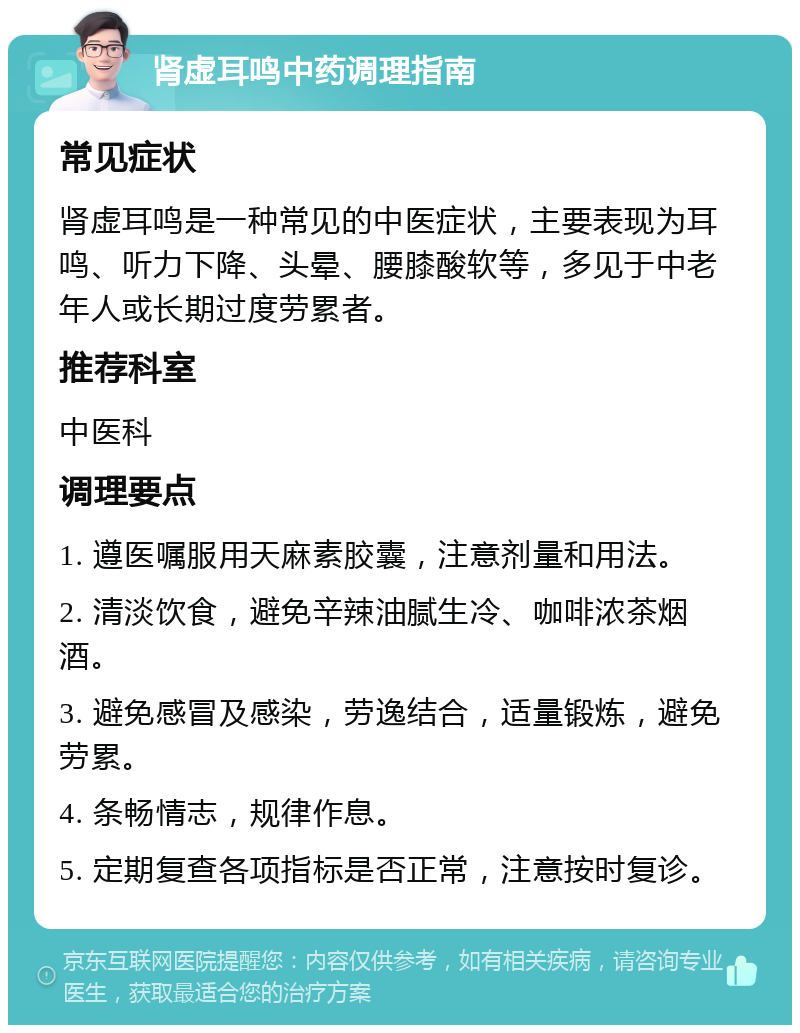 肾虚耳鸣中药调理指南 常见症状 肾虚耳鸣是一种常见的中医症状，主要表现为耳鸣、听力下降、头晕、腰膝酸软等，多见于中老年人或长期过度劳累者。 推荐科室 中医科 调理要点 1. 遵医嘱服用天麻素胶囊，注意剂量和用法。 2. 清淡饮食，避免辛辣油腻生冷、咖啡浓茶烟酒。 3. 避免感冒及感染，劳逸结合，适量锻炼，避免劳累。 4. 条畅情志，规律作息。 5. 定期复查各项指标是否正常，注意按时复诊。