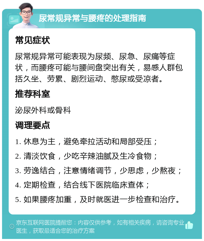 尿常规异常与腰疼的处理指南 常见症状 尿常规异常可能表现为尿频、尿急、尿痛等症状，而腰疼可能与腰间盘突出有关，易感人群包括久坐、劳累、剧烈运动、憋尿或受凉者。 推荐科室 泌尿外科或骨科 调理要点 1. 休息为主，避免牵拉活动和局部受压； 2. 清淡饮食，少吃辛辣油腻及生冷食物； 3. 劳逸结合，注意情绪调节，少思虑，少熬夜； 4. 定期检查，结合线下医院临床查体； 5. 如果腰疼加重，及时就医进一步检查和治疗。