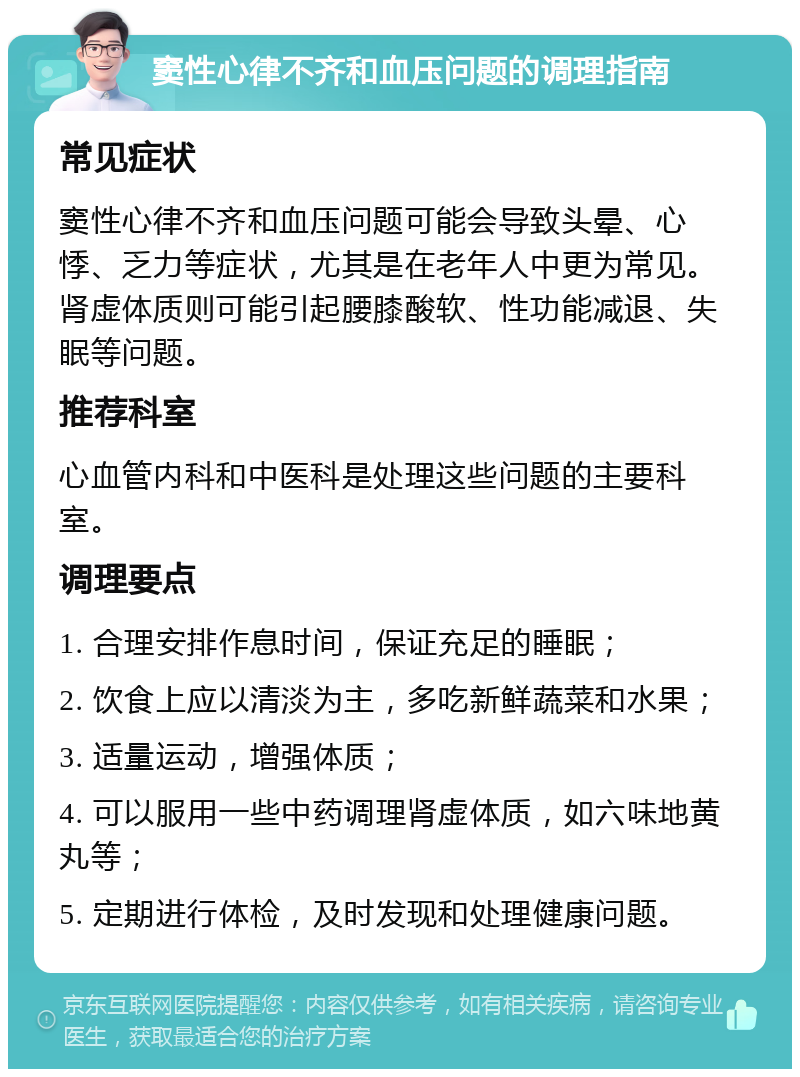 窦性心律不齐和血压问题的调理指南 常见症状 窦性心律不齐和血压问题可能会导致头晕、心悸、乏力等症状，尤其是在老年人中更为常见。肾虚体质则可能引起腰膝酸软、性功能减退、失眠等问题。 推荐科室 心血管内科和中医科是处理这些问题的主要科室。 调理要点 1. 合理安排作息时间，保证充足的睡眠； 2. 饮食上应以清淡为主，多吃新鲜蔬菜和水果； 3. 适量运动，增强体质； 4. 可以服用一些中药调理肾虚体质，如六味地黄丸等； 5. 定期进行体检，及时发现和处理健康问题。