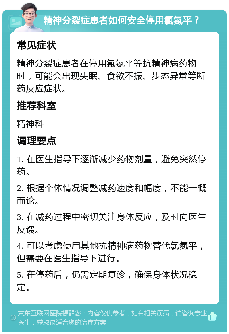 精神分裂症患者如何安全停用氯氮平？ 常见症状 精神分裂症患者在停用氯氮平等抗精神病药物时，可能会出现失眠、食欲不振、步态异常等断药反应症状。 推荐科室 精神科 调理要点 1. 在医生指导下逐渐减少药物剂量，避免突然停药。 2. 根据个体情况调整减药速度和幅度，不能一概而论。 3. 在减药过程中密切关注身体反应，及时向医生反馈。 4. 可以考虑使用其他抗精神病药物替代氯氮平，但需要在医生指导下进行。 5. 在停药后，仍需定期复诊，确保身体状况稳定。