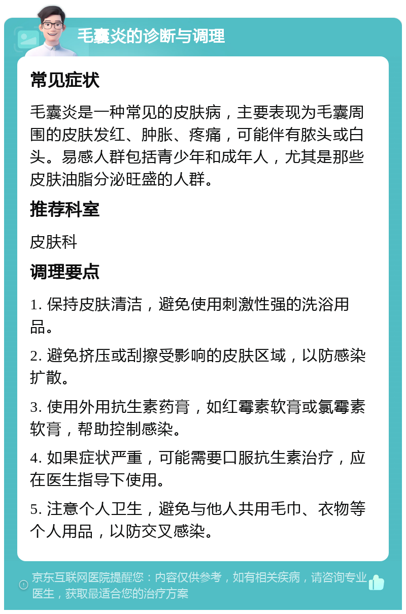 毛囊炎的诊断与调理 常见症状 毛囊炎是一种常见的皮肤病，主要表现为毛囊周围的皮肤发红、肿胀、疼痛，可能伴有脓头或白头。易感人群包括青少年和成年人，尤其是那些皮肤油脂分泌旺盛的人群。 推荐科室 皮肤科 调理要点 1. 保持皮肤清洁，避免使用刺激性强的洗浴用品。 2. 避免挤压或刮擦受影响的皮肤区域，以防感染扩散。 3. 使用外用抗生素药膏，如红霉素软膏或氯霉素软膏，帮助控制感染。 4. 如果症状严重，可能需要口服抗生素治疗，应在医生指导下使用。 5. 注意个人卫生，避免与他人共用毛巾、衣物等个人用品，以防交叉感染。