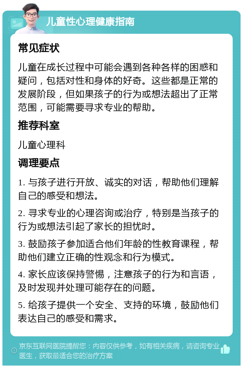 儿童性心理健康指南 常见症状 儿童在成长过程中可能会遇到各种各样的困惑和疑问，包括对性和身体的好奇。这些都是正常的发展阶段，但如果孩子的行为或想法超出了正常范围，可能需要寻求专业的帮助。 推荐科室 儿童心理科 调理要点 1. 与孩子进行开放、诚实的对话，帮助他们理解自己的感受和想法。 2. 寻求专业的心理咨询或治疗，特别是当孩子的行为或想法引起了家长的担忧时。 3. 鼓励孩子参加适合他们年龄的性教育课程，帮助他们建立正确的性观念和行为模式。 4. 家长应该保持警惕，注意孩子的行为和言语，及时发现并处理可能存在的问题。 5. 给孩子提供一个安全、支持的环境，鼓励他们表达自己的感受和需求。