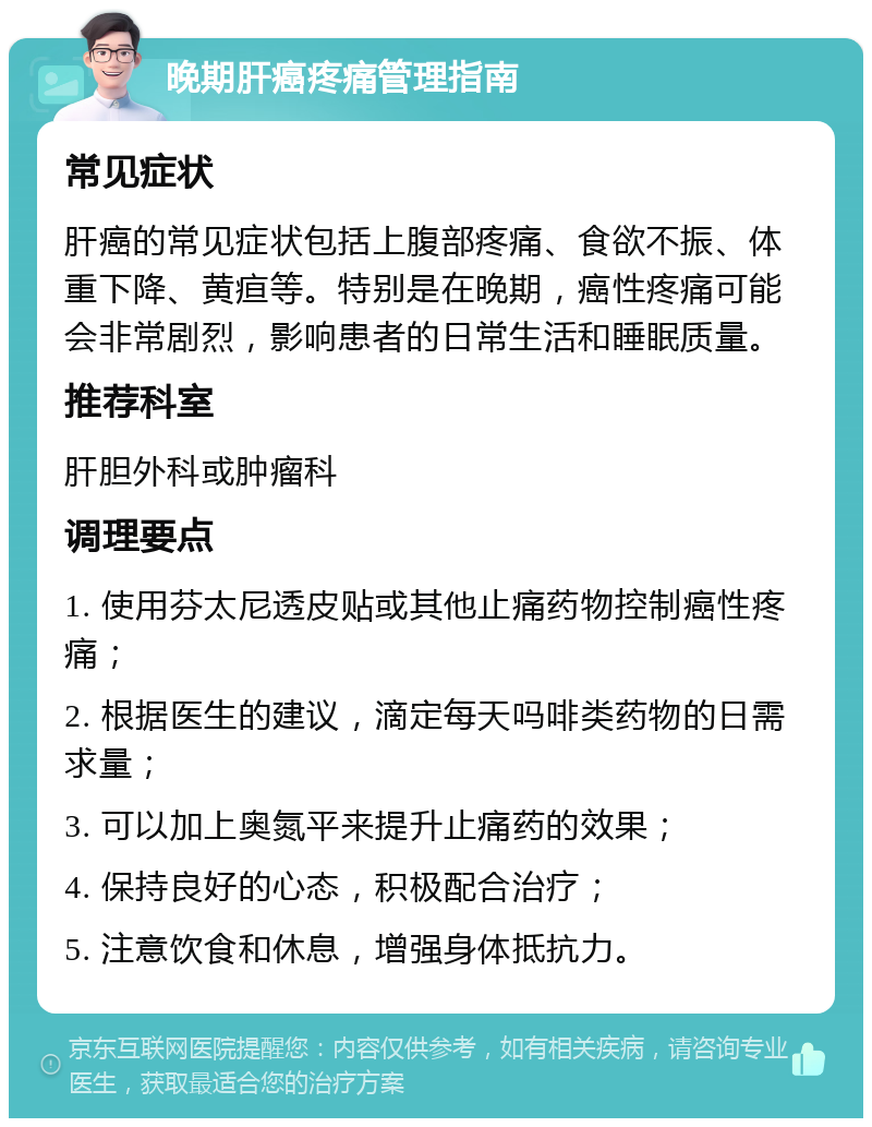 晚期肝癌疼痛管理指南 常见症状 肝癌的常见症状包括上腹部疼痛、食欲不振、体重下降、黄疸等。特别是在晚期，癌性疼痛可能会非常剧烈，影响患者的日常生活和睡眠质量。 推荐科室 肝胆外科或肿瘤科 调理要点 1. 使用芬太尼透皮贴或其他止痛药物控制癌性疼痛； 2. 根据医生的建议，滴定每天吗啡类药物的日需求量； 3. 可以加上奥氮平来提升止痛药的效果； 4. 保持良好的心态，积极配合治疗； 5. 注意饮食和休息，增强身体抵抗力。