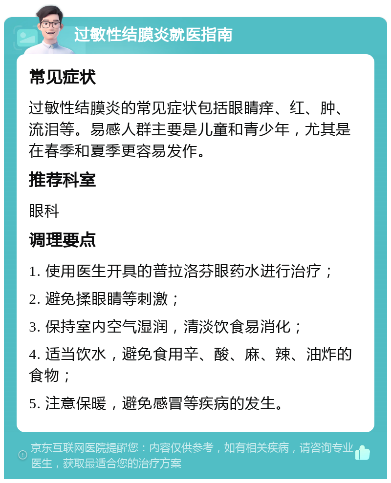 过敏性结膜炎就医指南 常见症状 过敏性结膜炎的常见症状包括眼睛痒、红、肿、流泪等。易感人群主要是儿童和青少年，尤其是在春季和夏季更容易发作。 推荐科室 眼科 调理要点 1. 使用医生开具的普拉洛芬眼药水进行治疗； 2. 避免揉眼睛等刺激； 3. 保持室内空气湿润，清淡饮食易消化； 4. 适当饮水，避免食用辛、酸、麻、辣、油炸的食物； 5. 注意保暖，避免感冒等疾病的发生。