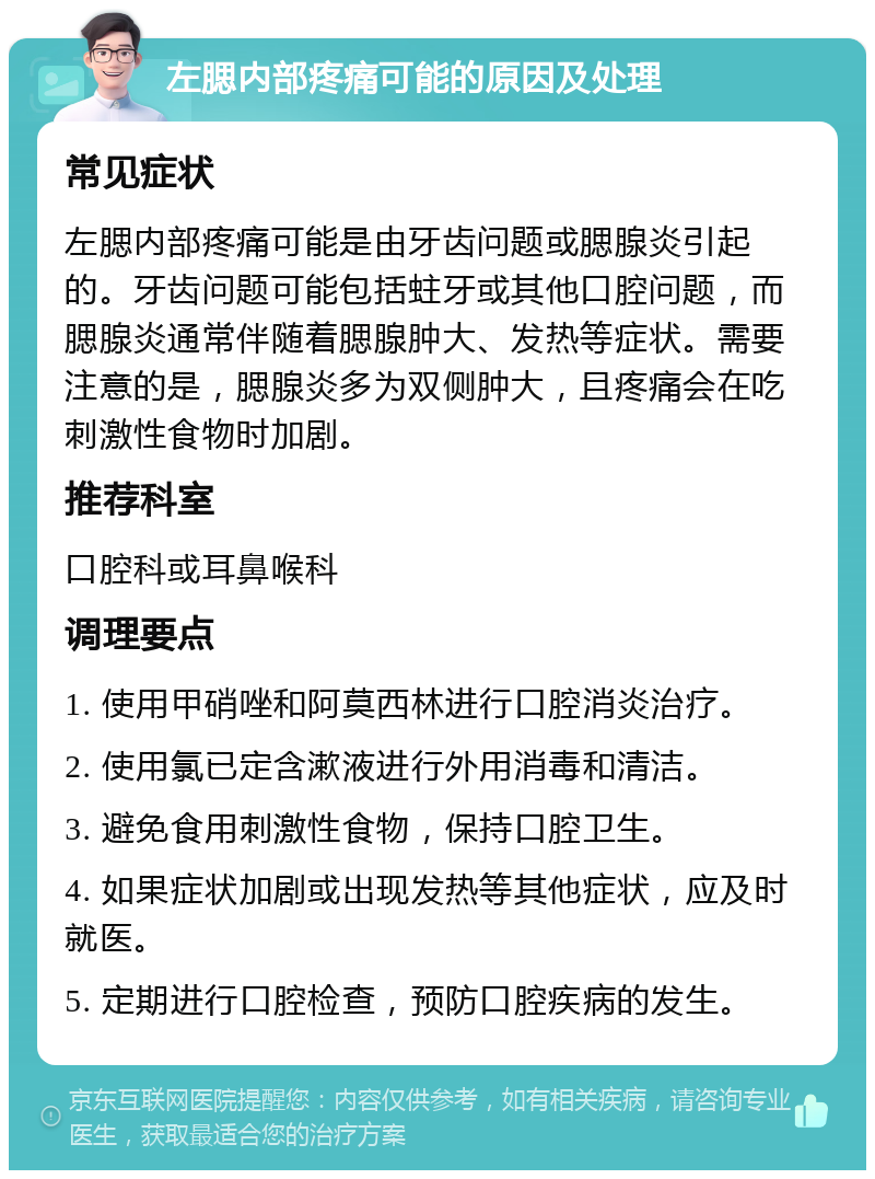 左腮内部疼痛可能的原因及处理 常见症状 左腮内部疼痛可能是由牙齿问题或腮腺炎引起的。牙齿问题可能包括蛀牙或其他口腔问题，而腮腺炎通常伴随着腮腺肿大、发热等症状。需要注意的是，腮腺炎多为双侧肿大，且疼痛会在吃刺激性食物时加剧。 推荐科室 口腔科或耳鼻喉科 调理要点 1. 使用甲硝唑和阿莫西林进行口腔消炎治疗。 2. 使用氯已定含漱液进行外用消毒和清洁。 3. 避免食用刺激性食物，保持口腔卫生。 4. 如果症状加剧或出现发热等其他症状，应及时就医。 5. 定期进行口腔检查，预防口腔疾病的发生。