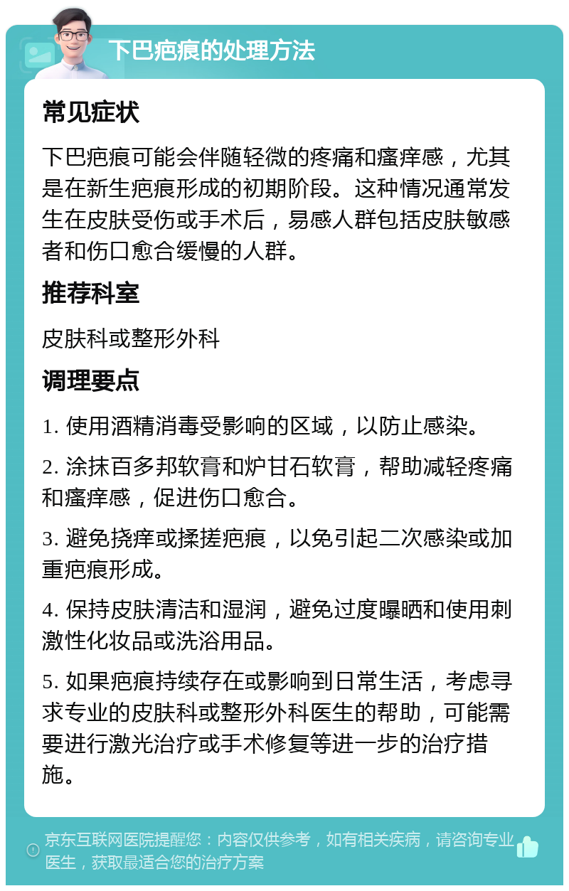 下巴疤痕的处理方法 常见症状 下巴疤痕可能会伴随轻微的疼痛和瘙痒感，尤其是在新生疤痕形成的初期阶段。这种情况通常发生在皮肤受伤或手术后，易感人群包括皮肤敏感者和伤口愈合缓慢的人群。 推荐科室 皮肤科或整形外科 调理要点 1. 使用酒精消毒受影响的区域，以防止感染。 2. 涂抹百多邦软膏和炉甘石软膏，帮助减轻疼痛和瘙痒感，促进伤口愈合。 3. 避免挠痒或揉搓疤痕，以免引起二次感染或加重疤痕形成。 4. 保持皮肤清洁和湿润，避免过度曝晒和使用刺激性化妆品或洗浴用品。 5. 如果疤痕持续存在或影响到日常生活，考虑寻求专业的皮肤科或整形外科医生的帮助，可能需要进行激光治疗或手术修复等进一步的治疗措施。