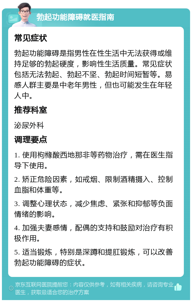 勃起功能障碍就医指南 常见症状 勃起功能障碍是指男性在性生活中无法获得或维持足够的勃起硬度，影响性生活质量。常见症状包括无法勃起、勃起不坚、勃起时间短暂等。易感人群主要是中老年男性，但也可能发生在年轻人中。 推荐科室 泌尿外科 调理要点 1. 使用枸橼酸西地那非等药物治疗，需在医生指导下使用。 2. 矫正危险因素，如戒烟、限制酒精摄入、控制血脂和体重等。 3. 调整心理状态，减少焦虑、紧张和抑郁等负面情绪的影响。 4. 加强夫妻感情，配偶的支持和鼓励对治疗有积极作用。 5. 适当锻炼，特别是深蹲和提肛锻炼，可以改善勃起功能障碍的症状。