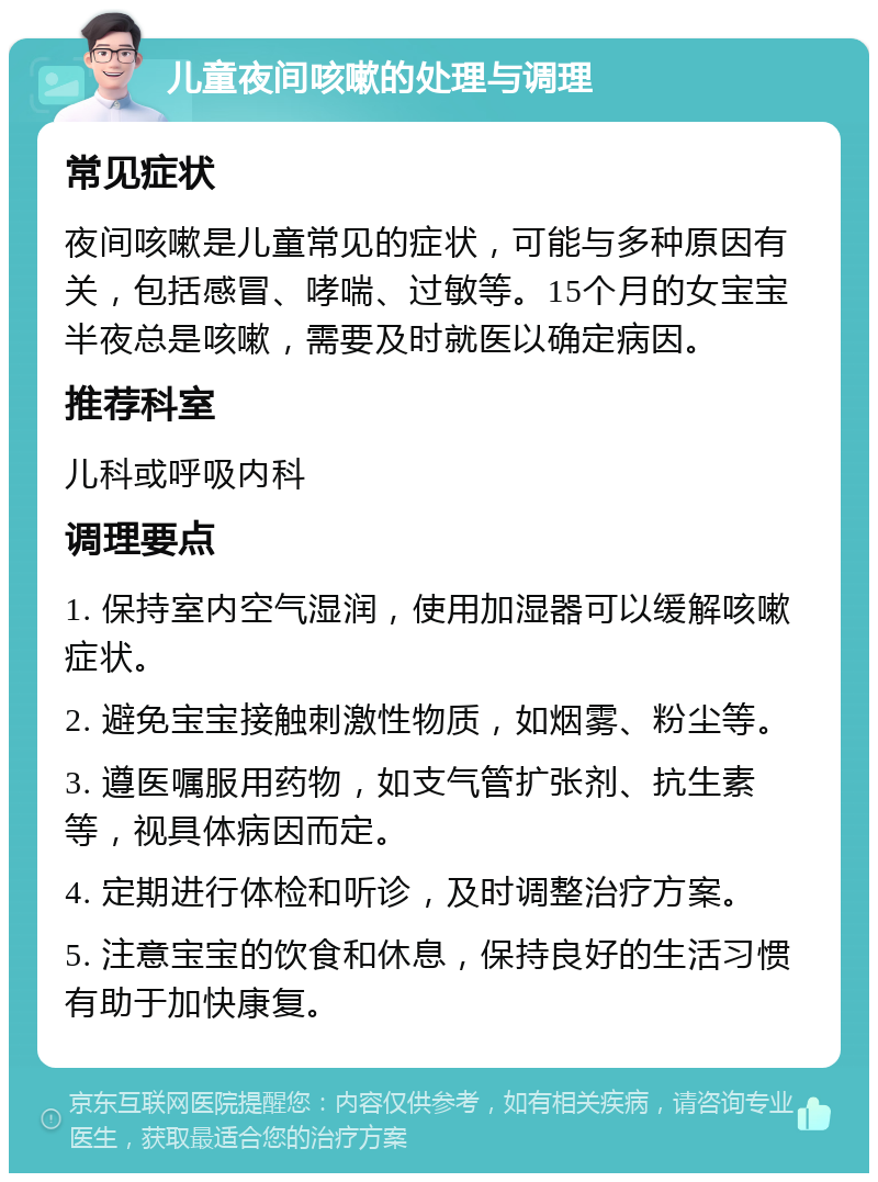 儿童夜间咳嗽的处理与调理 常见症状 夜间咳嗽是儿童常见的症状，可能与多种原因有关，包括感冒、哮喘、过敏等。15个月的女宝宝半夜总是咳嗽，需要及时就医以确定病因。 推荐科室 儿科或呼吸内科 调理要点 1. 保持室内空气湿润，使用加湿器可以缓解咳嗽症状。 2. 避免宝宝接触刺激性物质，如烟雾、粉尘等。 3. 遵医嘱服用药物，如支气管扩张剂、抗生素等，视具体病因而定。 4. 定期进行体检和听诊，及时调整治疗方案。 5. 注意宝宝的饮食和休息，保持良好的生活习惯有助于加快康复。