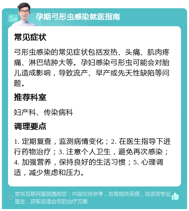 孕期弓形虫感染就医指南 常见症状 弓形虫感染的常见症状包括发热、头痛、肌肉疼痛、淋巴结肿大等。孕妇感染弓形虫可能会对胎儿造成影响，导致流产、早产或先天性缺陷等问题。 推荐科室 妇产科、传染病科 调理要点 1. 定期复查，监测病情变化；2. 在医生指导下进行药物治疗；3. 注意个人卫生，避免再次感染；4. 加强营养，保持良好的生活习惯；5. 心理调适，减少焦虑和压力。