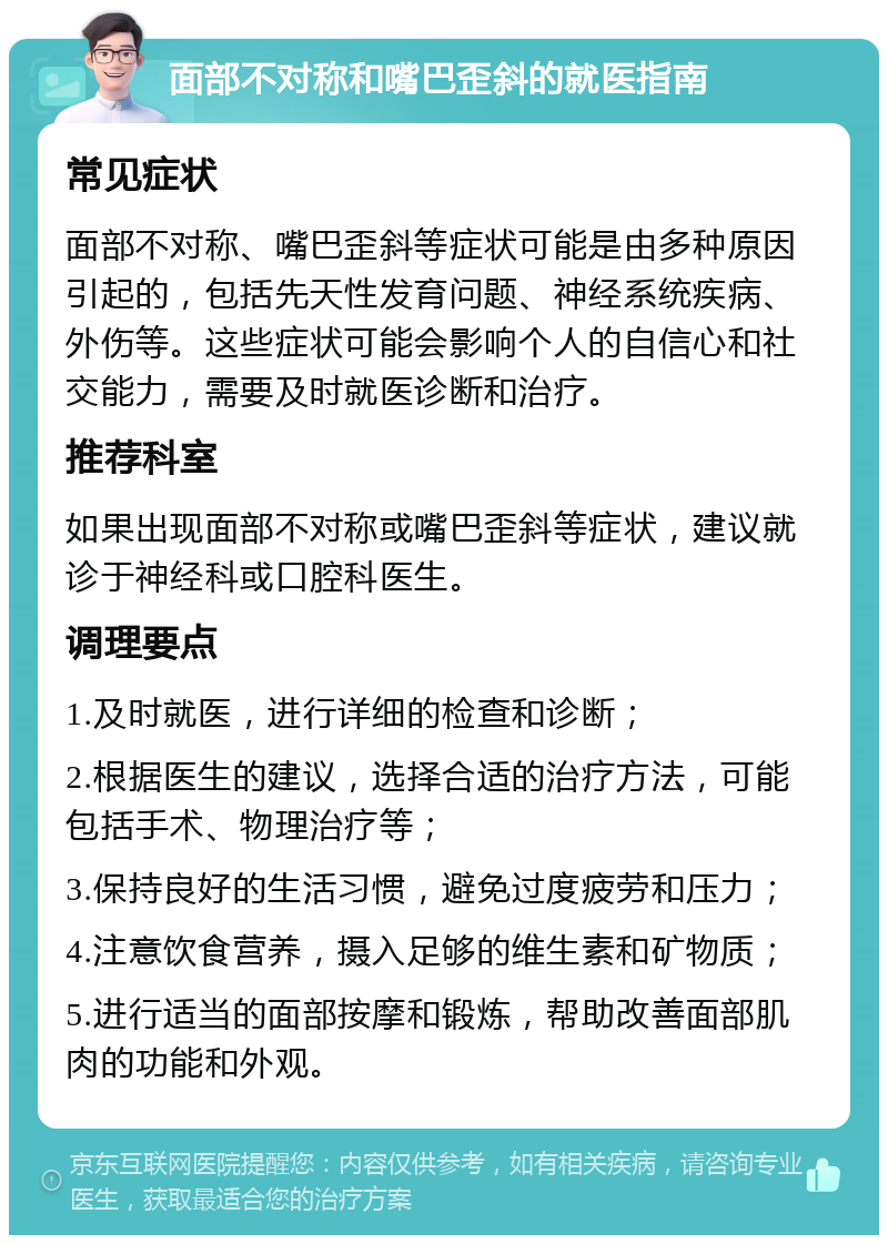 面部不对称和嘴巴歪斜的就医指南 常见症状 面部不对称、嘴巴歪斜等症状可能是由多种原因引起的，包括先天性发育问题、神经系统疾病、外伤等。这些症状可能会影响个人的自信心和社交能力，需要及时就医诊断和治疗。 推荐科室 如果出现面部不对称或嘴巴歪斜等症状，建议就诊于神经科或口腔科医生。 调理要点 1.及时就医，进行详细的检查和诊断； 2.根据医生的建议，选择合适的治疗方法，可能包括手术、物理治疗等； 3.保持良好的生活习惯，避免过度疲劳和压力； 4.注意饮食营养，摄入足够的维生素和矿物质； 5.进行适当的面部按摩和锻炼，帮助改善面部肌肉的功能和外观。