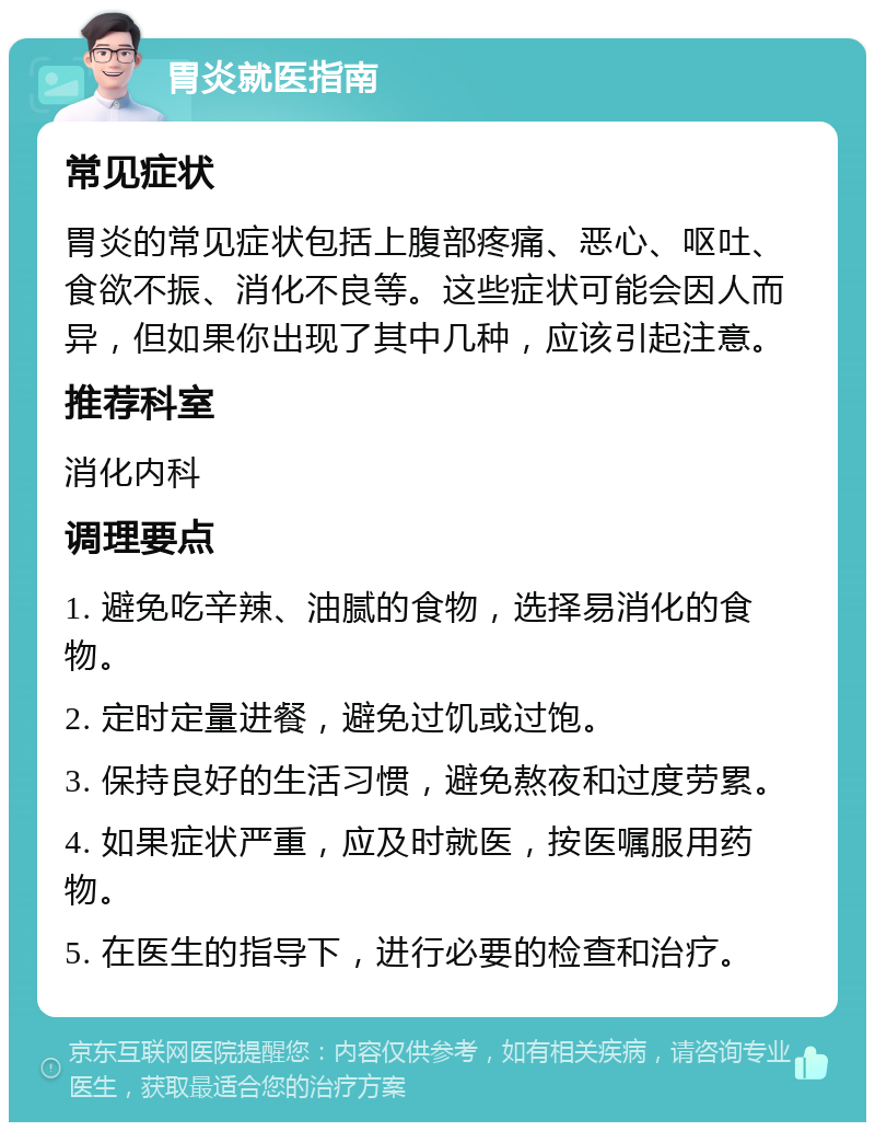 胃炎就医指南 常见症状 胃炎的常见症状包括上腹部疼痛、恶心、呕吐、食欲不振、消化不良等。这些症状可能会因人而异，但如果你出现了其中几种，应该引起注意。 推荐科室 消化内科 调理要点 1. 避免吃辛辣、油腻的食物，选择易消化的食物。 2. 定时定量进餐，避免过饥或过饱。 3. 保持良好的生活习惯，避免熬夜和过度劳累。 4. 如果症状严重，应及时就医，按医嘱服用药物。 5. 在医生的指导下，进行必要的检查和治疗。