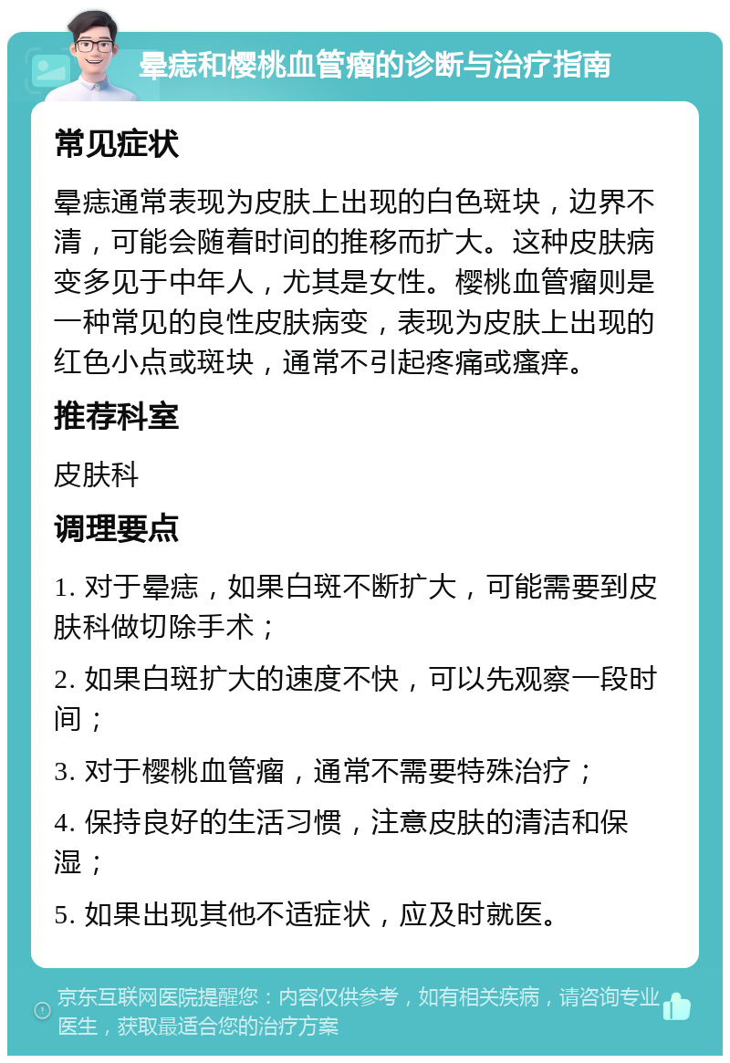 晕痣和樱桃血管瘤的诊断与治疗指南 常见症状 晕痣通常表现为皮肤上出现的白色斑块，边界不清，可能会随着时间的推移而扩大。这种皮肤病变多见于中年人，尤其是女性。樱桃血管瘤则是一种常见的良性皮肤病变，表现为皮肤上出现的红色小点或斑块，通常不引起疼痛或瘙痒。 推荐科室 皮肤科 调理要点 1. 对于晕痣，如果白斑不断扩大，可能需要到皮肤科做切除手术； 2. 如果白斑扩大的速度不快，可以先观察一段时间； 3. 对于樱桃血管瘤，通常不需要特殊治疗； 4. 保持良好的生活习惯，注意皮肤的清洁和保湿； 5. 如果出现其他不适症状，应及时就医。