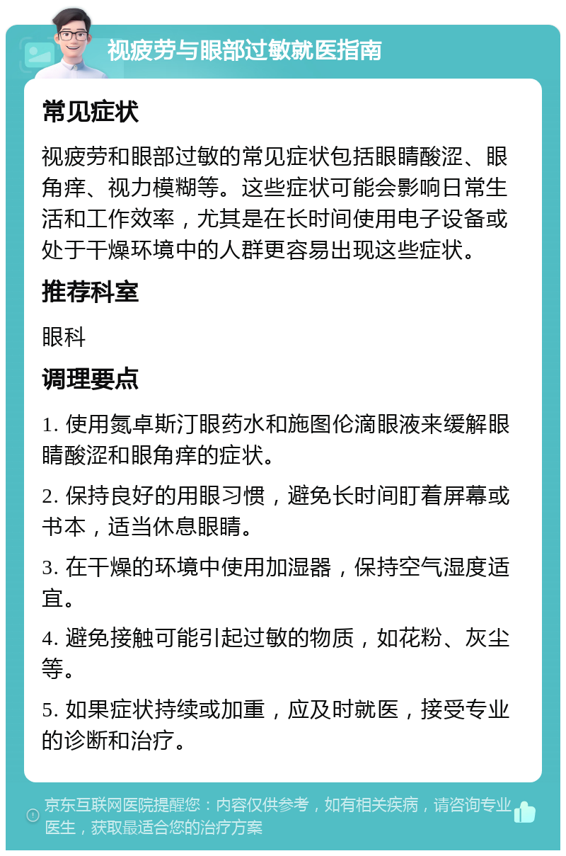 视疲劳与眼部过敏就医指南 常见症状 视疲劳和眼部过敏的常见症状包括眼睛酸涩、眼角痒、视力模糊等。这些症状可能会影响日常生活和工作效率，尤其是在长时间使用电子设备或处于干燥环境中的人群更容易出现这些症状。 推荐科室 眼科 调理要点 1. 使用氮卓斯汀眼药水和施图伦滴眼液来缓解眼睛酸涩和眼角痒的症状。 2. 保持良好的用眼习惯，避免长时间盯着屏幕或书本，适当休息眼睛。 3. 在干燥的环境中使用加湿器，保持空气湿度适宜。 4. 避免接触可能引起过敏的物质，如花粉、灰尘等。 5. 如果症状持续或加重，应及时就医，接受专业的诊断和治疗。