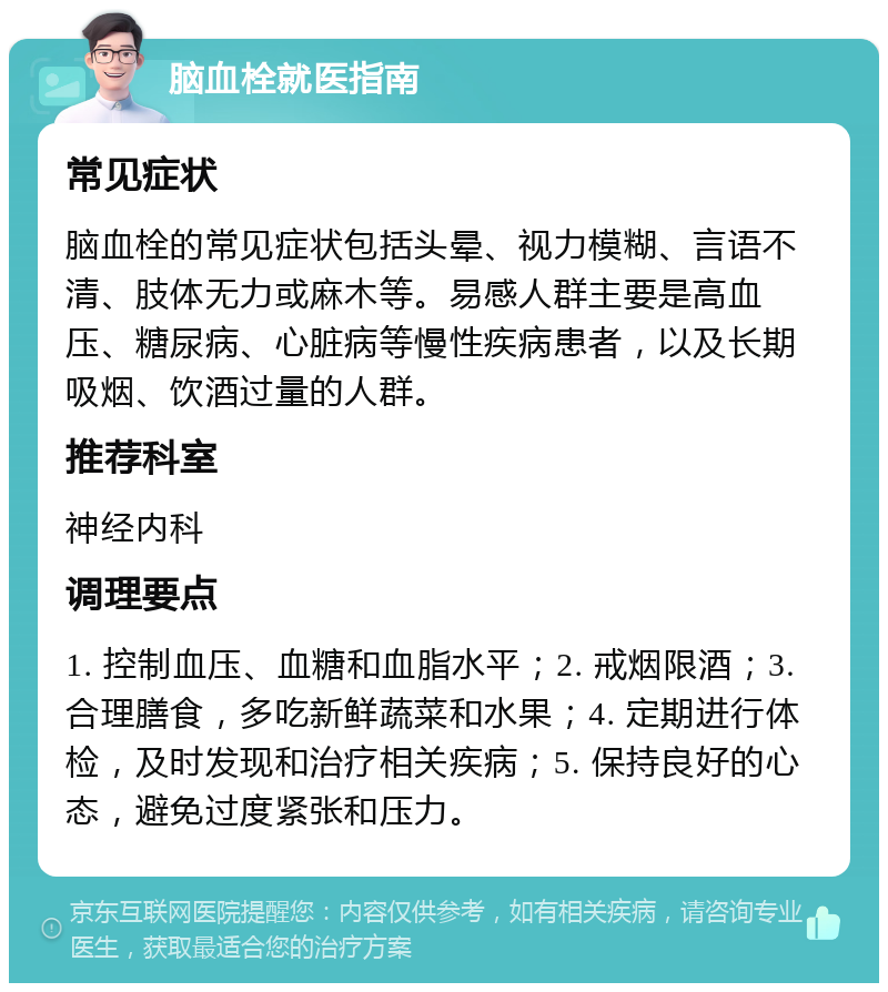 脑血栓就医指南 常见症状 脑血栓的常见症状包括头晕、视力模糊、言语不清、肢体无力或麻木等。易感人群主要是高血压、糖尿病、心脏病等慢性疾病患者，以及长期吸烟、饮酒过量的人群。 推荐科室 神经内科 调理要点 1. 控制血压、血糖和血脂水平；2. 戒烟限酒；3. 合理膳食，多吃新鲜蔬菜和水果；4. 定期进行体检，及时发现和治疗相关疾病；5. 保持良好的心态，避免过度紧张和压力。