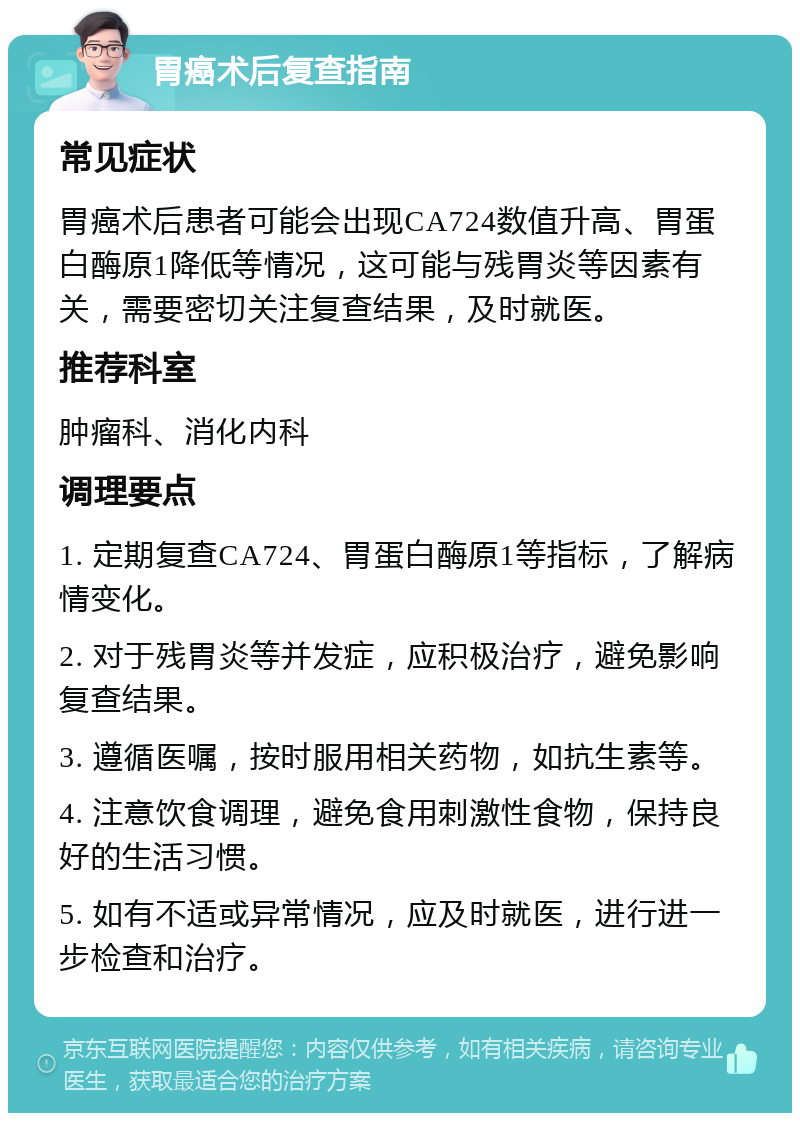 胃癌术后复查指南 常见症状 胃癌术后患者可能会出现CA724数值升高、胃蛋白酶原1降低等情况，这可能与残胃炎等因素有关，需要密切关注复查结果，及时就医。 推荐科室 肿瘤科、消化内科 调理要点 1. 定期复查CA724、胃蛋白酶原1等指标，了解病情变化。 2. 对于残胃炎等并发症，应积极治疗，避免影响复查结果。 3. 遵循医嘱，按时服用相关药物，如抗生素等。 4. 注意饮食调理，避免食用刺激性食物，保持良好的生活习惯。 5. 如有不适或异常情况，应及时就医，进行进一步检查和治疗。