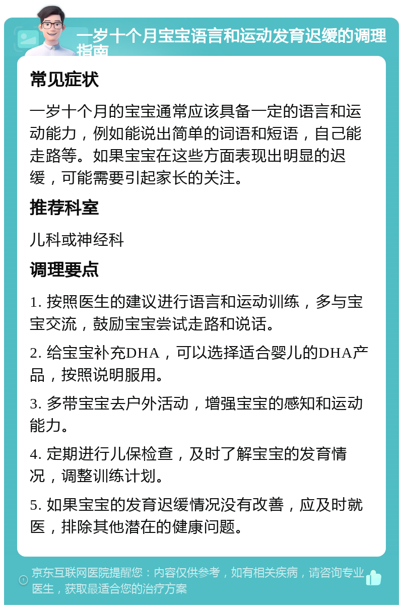 一岁十个月宝宝语言和运动发育迟缓的调理指南 常见症状 一岁十个月的宝宝通常应该具备一定的语言和运动能力，例如能说出简单的词语和短语，自己能走路等。如果宝宝在这些方面表现出明显的迟缓，可能需要引起家长的关注。 推荐科室 儿科或神经科 调理要点 1. 按照医生的建议进行语言和运动训练，多与宝宝交流，鼓励宝宝尝试走路和说话。 2. 给宝宝补充DHA，可以选择适合婴儿的DHA产品，按照说明服用。 3. 多带宝宝去户外活动，增强宝宝的感知和运动能力。 4. 定期进行儿保检查，及时了解宝宝的发育情况，调整训练计划。 5. 如果宝宝的发育迟缓情况没有改善，应及时就医，排除其他潜在的健康问题。