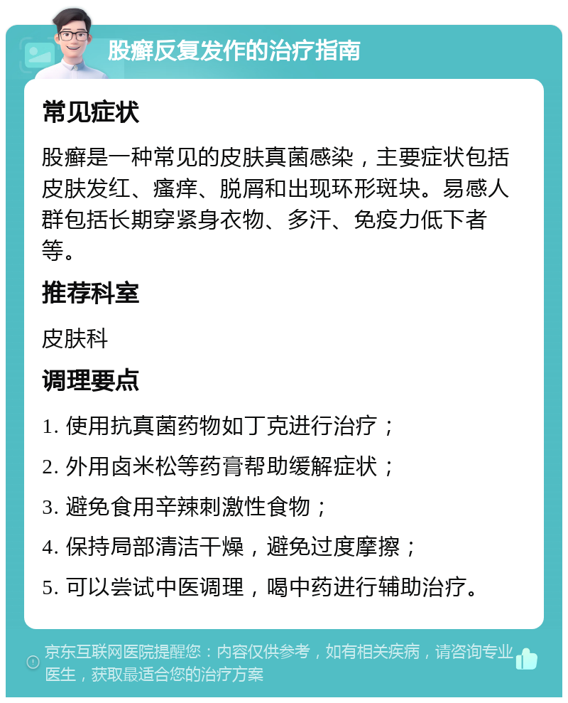 股癣反复发作的治疗指南 常见症状 股癣是一种常见的皮肤真菌感染，主要症状包括皮肤发红、瘙痒、脱屑和出现环形斑块。易感人群包括长期穿紧身衣物、多汗、免疫力低下者等。 推荐科室 皮肤科 调理要点 1. 使用抗真菌药物如丁克进行治疗； 2. 外用卤米松等药膏帮助缓解症状； 3. 避免食用辛辣刺激性食物； 4. 保持局部清洁干燥，避免过度摩擦； 5. 可以尝试中医调理，喝中药进行辅助治疗。