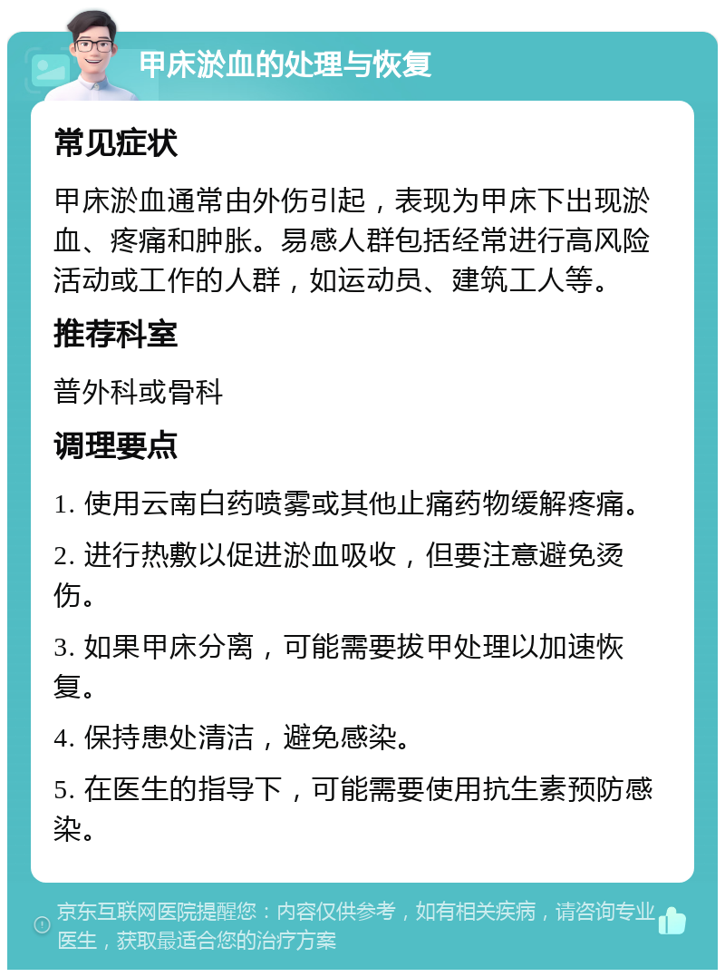 甲床淤血的处理与恢复 常见症状 甲床淤血通常由外伤引起，表现为甲床下出现淤血、疼痛和肿胀。易感人群包括经常进行高风险活动或工作的人群，如运动员、建筑工人等。 推荐科室 普外科或骨科 调理要点 1. 使用云南白药喷雾或其他止痛药物缓解疼痛。 2. 进行热敷以促进淤血吸收，但要注意避免烫伤。 3. 如果甲床分离，可能需要拔甲处理以加速恢复。 4. 保持患处清洁，避免感染。 5. 在医生的指导下，可能需要使用抗生素预防感染。