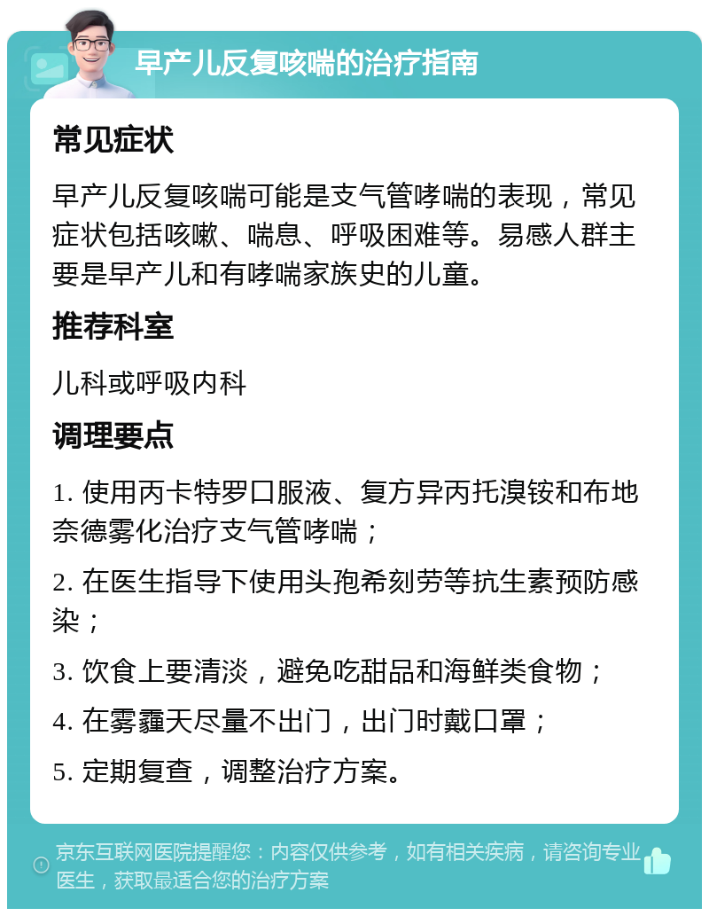 早产儿反复咳喘的治疗指南 常见症状 早产儿反复咳喘可能是支气管哮喘的表现，常见症状包括咳嗽、喘息、呼吸困难等。易感人群主要是早产儿和有哮喘家族史的儿童。 推荐科室 儿科或呼吸内科 调理要点 1. 使用丙卡特罗口服液、复方异丙托溴铵和布地奈德雾化治疗支气管哮喘； 2. 在医生指导下使用头孢希刻劳等抗生素预防感染； 3. 饮食上要清淡，避免吃甜品和海鲜类食物； 4. 在雾霾天尽量不出门，出门时戴口罩； 5. 定期复查，调整治疗方案。