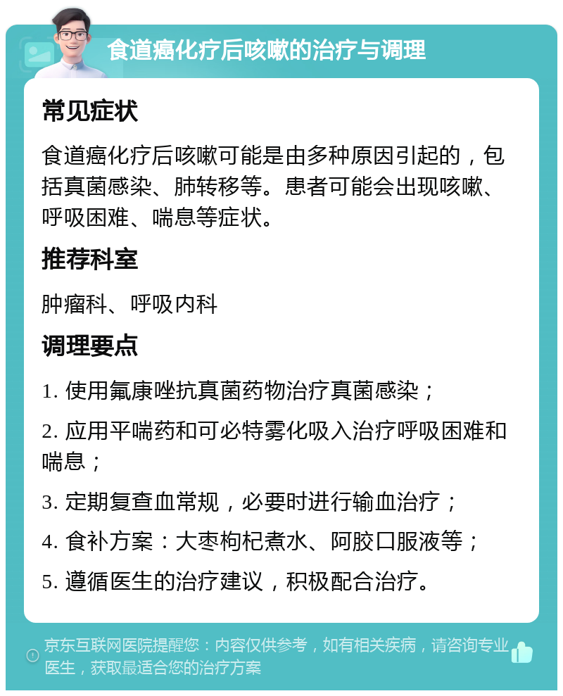 食道癌化疗后咳嗽的治疗与调理 常见症状 食道癌化疗后咳嗽可能是由多种原因引起的，包括真菌感染、肺转移等。患者可能会出现咳嗽、呼吸困难、喘息等症状。 推荐科室 肿瘤科、呼吸内科 调理要点 1. 使用氟康唑抗真菌药物治疗真菌感染； 2. 应用平喘药和可必特雾化吸入治疗呼吸困难和喘息； 3. 定期复查血常规，必要时进行输血治疗； 4. 食补方案：大枣枸杞煮水、阿胶口服液等； 5. 遵循医生的治疗建议，积极配合治疗。