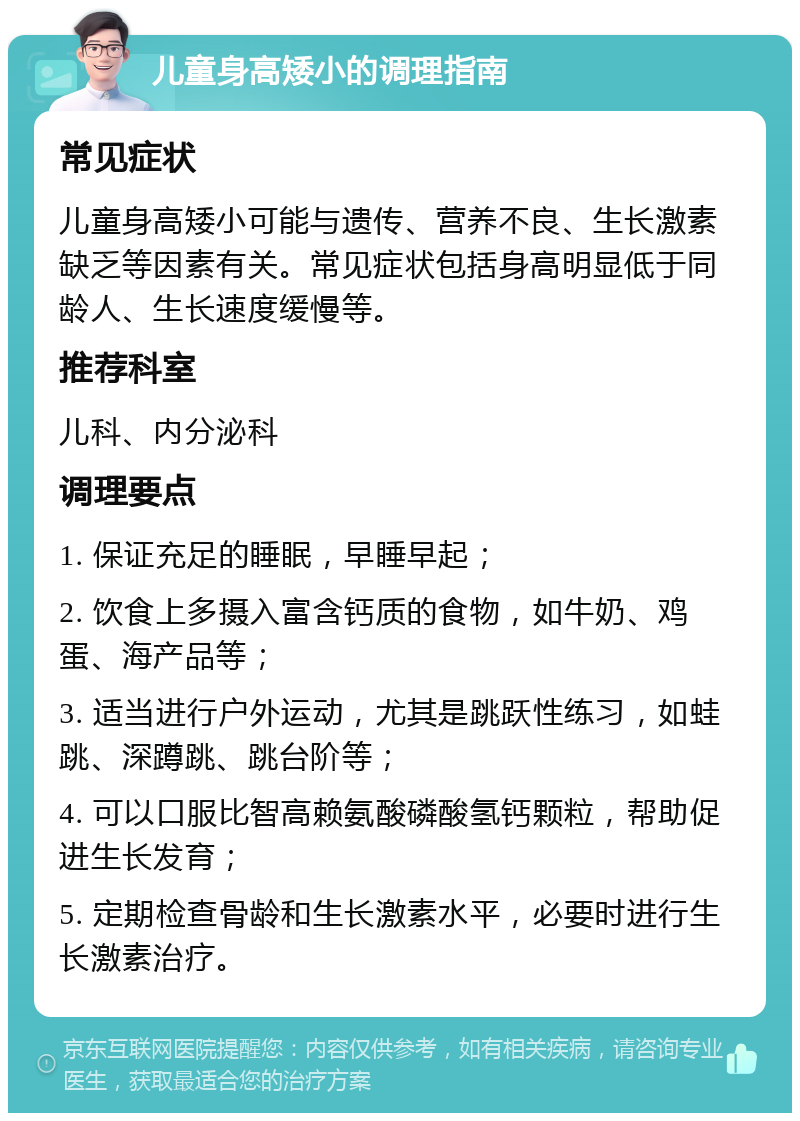 儿童身高矮小的调理指南 常见症状 儿童身高矮小可能与遗传、营养不良、生长激素缺乏等因素有关。常见症状包括身高明显低于同龄人、生长速度缓慢等。 推荐科室 儿科、内分泌科 调理要点 1. 保证充足的睡眠，早睡早起； 2. 饮食上多摄入富含钙质的食物，如牛奶、鸡蛋、海产品等； 3. 适当进行户外运动，尤其是跳跃性练习，如蛙跳、深蹲跳、跳台阶等； 4. 可以口服比智高赖氨酸磷酸氢钙颗粒，帮助促进生长发育； 5. 定期检查骨龄和生长激素水平，必要时进行生长激素治疗。