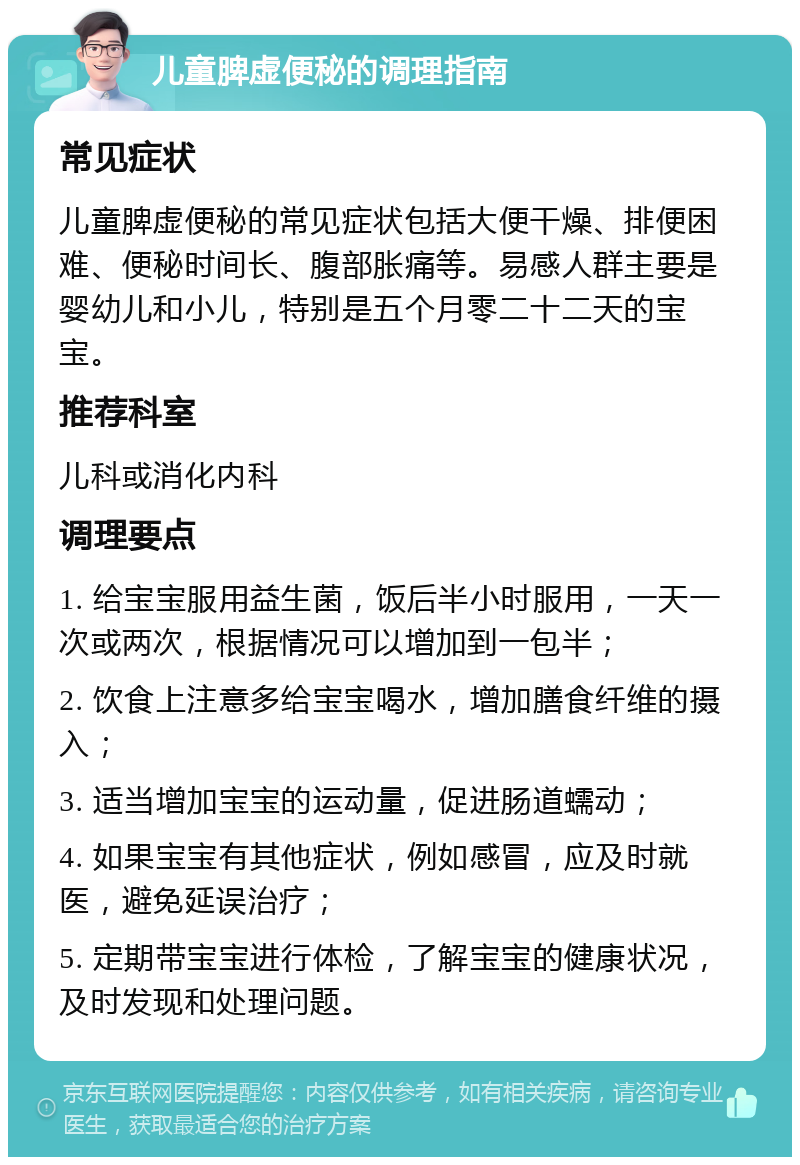 儿童脾虚便秘的调理指南 常见症状 儿童脾虚便秘的常见症状包括大便干燥、排便困难、便秘时间长、腹部胀痛等。易感人群主要是婴幼儿和小儿，特别是五个月零二十二天的宝宝。 推荐科室 儿科或消化内科 调理要点 1. 给宝宝服用益生菌，饭后半小时服用，一天一次或两次，根据情况可以增加到一包半； 2. 饮食上注意多给宝宝喝水，增加膳食纤维的摄入； 3. 适当增加宝宝的运动量，促进肠道蠕动； 4. 如果宝宝有其他症状，例如感冒，应及时就医，避免延误治疗； 5. 定期带宝宝进行体检，了解宝宝的健康状况，及时发现和处理问题。