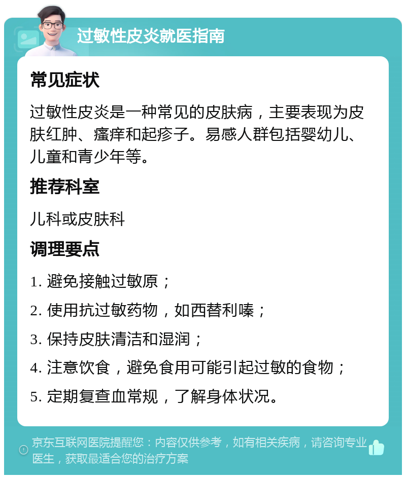 过敏性皮炎就医指南 常见症状 过敏性皮炎是一种常见的皮肤病，主要表现为皮肤红肿、瘙痒和起疹子。易感人群包括婴幼儿、儿童和青少年等。 推荐科室 儿科或皮肤科 调理要点 1. 避免接触过敏原； 2. 使用抗过敏药物，如西替利嗪； 3. 保持皮肤清洁和湿润； 4. 注意饮食，避免食用可能引起过敏的食物； 5. 定期复查血常规，了解身体状况。