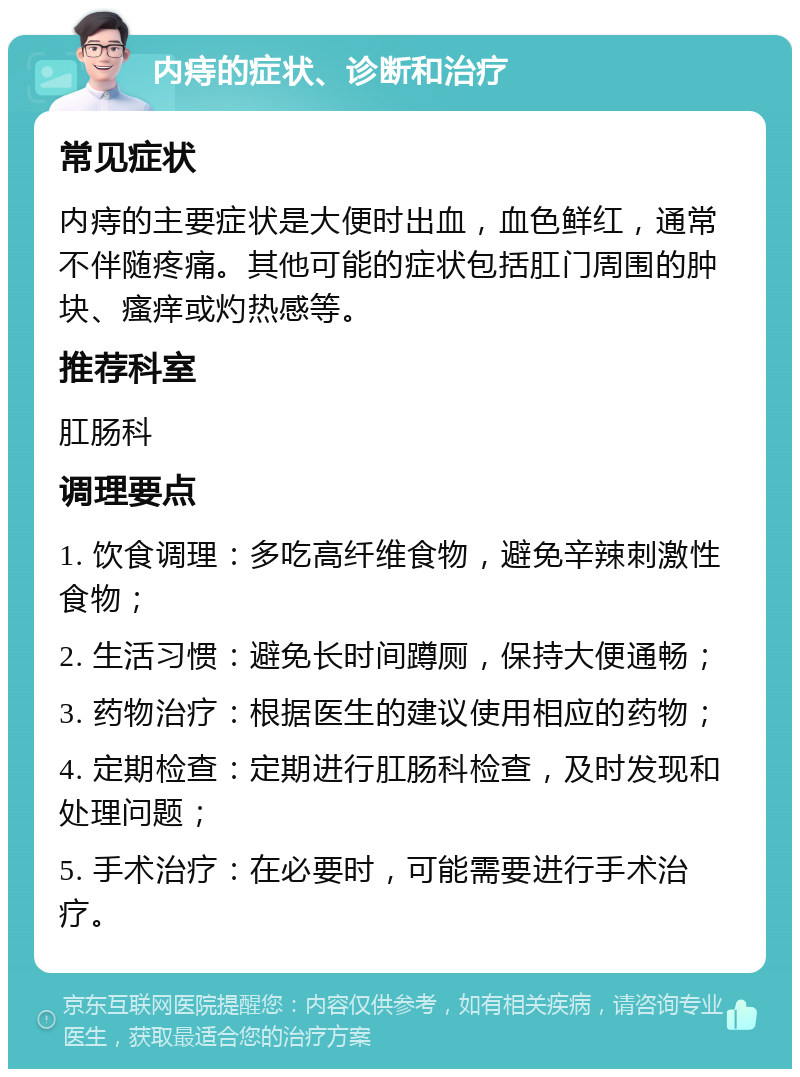 内痔的症状、诊断和治疗 常见症状 内痔的主要症状是大便时出血，血色鲜红，通常不伴随疼痛。其他可能的症状包括肛门周围的肿块、瘙痒或灼热感等。 推荐科室 肛肠科 调理要点 1. 饮食调理：多吃高纤维食物，避免辛辣刺激性食物； 2. 生活习惯：避免长时间蹲厕，保持大便通畅； 3. 药物治疗：根据医生的建议使用相应的药物； 4. 定期检查：定期进行肛肠科检查，及时发现和处理问题； 5. 手术治疗：在必要时，可能需要进行手术治疗。